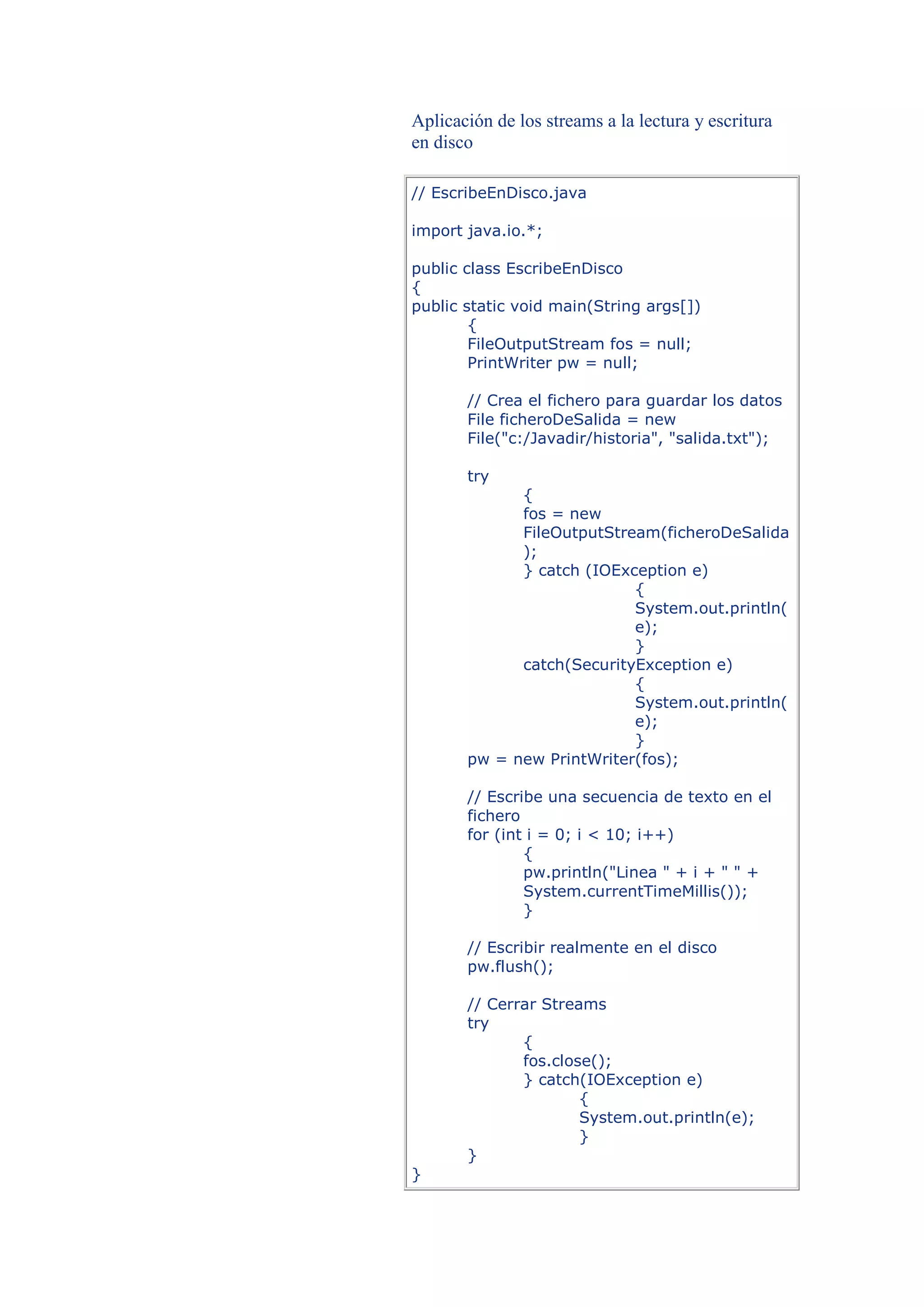 Aplicación de los streams a la lectura y escritura
en disco

// EscribeEnDisco.java

import java.io.*;

public class EscribeEnDisco
{
public static void main(String args[])
        {
        FileOutputStream fos = null;
        PrintWriter pw = null;

       // Crea el fichero para guardar los datos
       File ficheroDeSalida = new
       File("c:/Javadir/historia", "salida.txt");

       try
             {
             fos = new
             FileOutputStream(ficheroDeSalida
             );
             } catch (IOException e)
                           {
                           System.out.println(
                           e);
                           }
             catch(SecurityException e)
                           {
                           System.out.println(
                           e);
                           }
       pw = new PrintWriter(fos);

       // Escribe una secuencia de texto en el
       fichero
       for (int i = 0; i < 10; i++)
               {
               pw.println("Linea " + i + " " +
               System.currentTimeMillis());
               }

       // Escribir realmente en el disco
       pw.flush();

       // Cerrar Streams
       try
              {
              fos.close();
              } catch(IOException e)
                      {
                      System.out.println(e);
                      }
       }
}
 