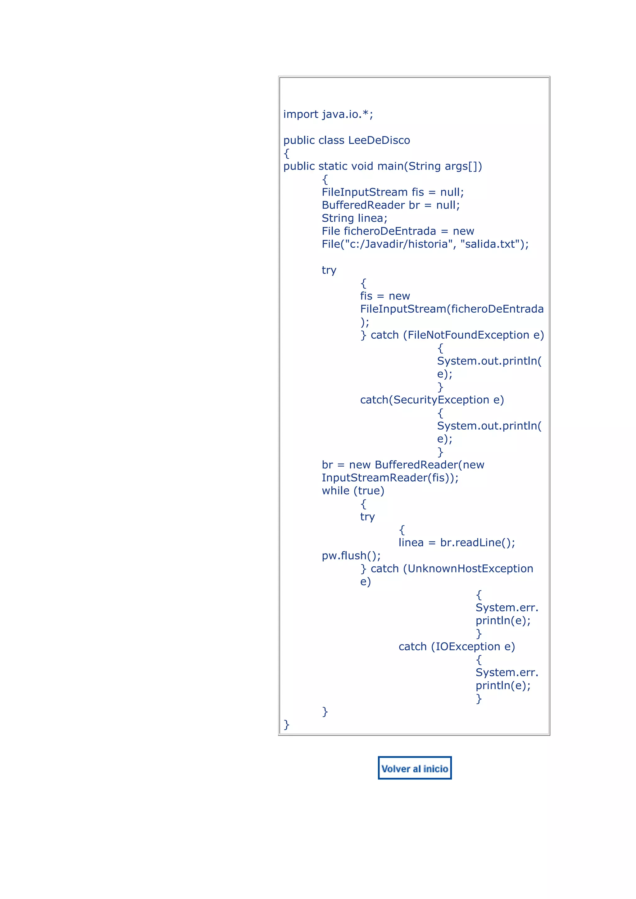 import java.io.*;

public class LeeDeDisco
{
public static void main(String args[])
        {
        FileInputStream fis = null;
        BufferedReader br = null;
        String linea;
        File ficheroDeEntrada = new
        File("c:/Javadir/historia", "salida.txt");

       try
              {
              fis = new
              FileInputStream(ficheroDeEntrada
              );
              } catch (FileNotFoundException e)
                             {
                             System.out.println(
                             e);
                             }
              catch(SecurityException e)
                             {
                             System.out.println(
                             e);
                             }
       br = new BufferedReader(new
       InputStreamReader(fis));
       while (true)
              {
              try
                      {
                      linea = br.readLine();
       pw.flush();
              } catch (UnknownHostException
              e)
                                    {
                                    System.err.
                                    println(e);
                                    }
                      catch (IOException e)
                                    {
                                    System.err.
                                    println(e);
                                    }
       }
}
 