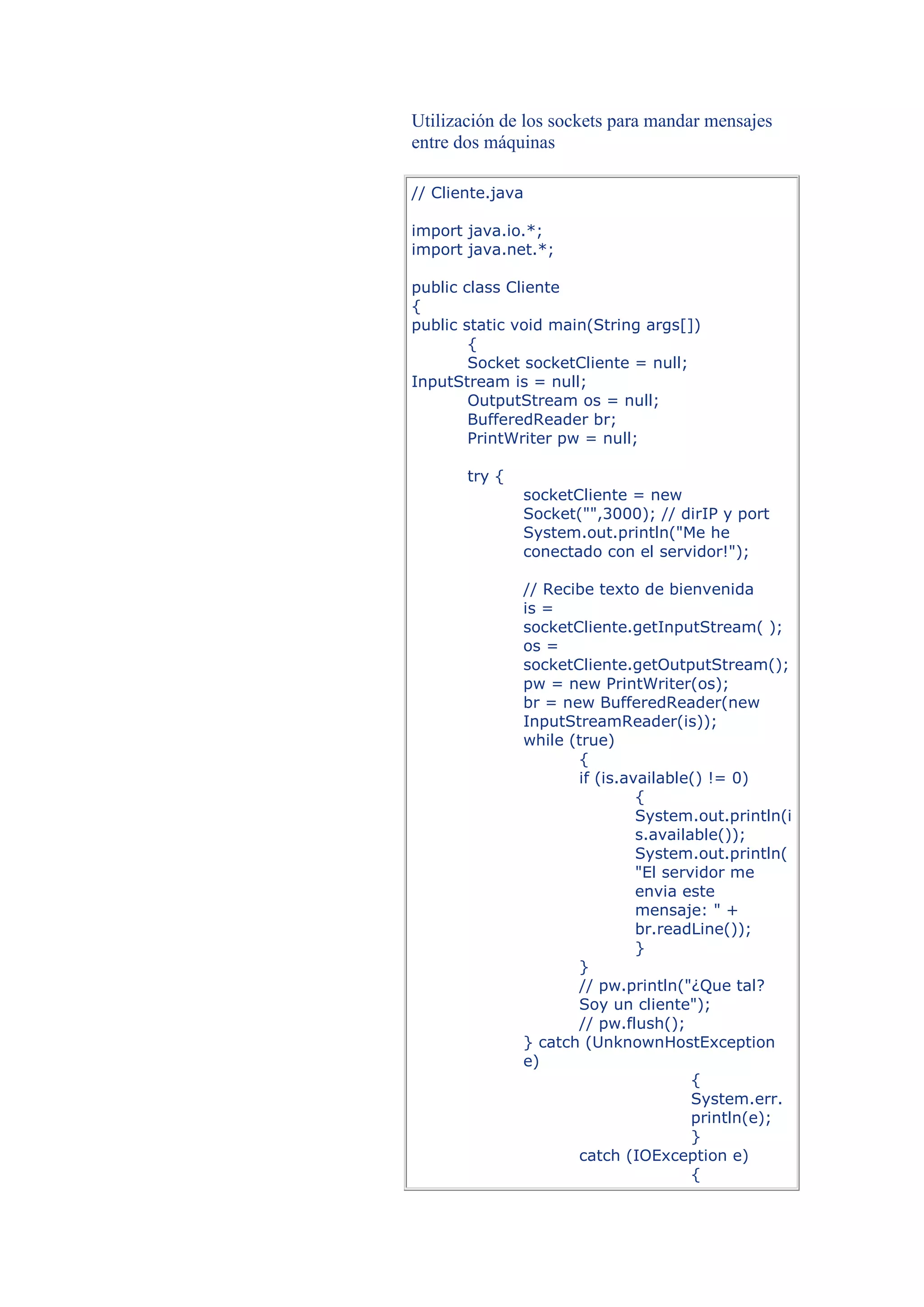 Utilización de los sockets para mandar mensajes
entre dos máquinas

// Cliente.java

import java.io.*;
import java.net.*;

public class Cliente
{
public static void main(String args[])
        {
        Socket socketCliente = null;
InputStream is = null;
        OutputStream os = null;
        BufferedReader br;
        PrintWriter pw = null;

       try {
               socketCliente = new
               Socket("",3000); // dirIP y port
               System.out.println("Me he
               conectado con el servidor!");

               // Recibe texto de bienvenida
               is =
               socketCliente.getInputStream( );
               os =
               socketCliente.getOutputStream();
               pw = new PrintWriter(os);
               br = new BufferedReader(new
               InputStreamReader(is));
               while (true)
                      {
                      if (is.available() != 0)
                               {
                               System.out.println(i
                               s.available());
                               System.out.println(
                               "El servidor me
                               envia este
                               mensaje: " +
                               br.readLine());
                               }
                      }
                      // pw.println("¿Que tal?
                      Soy un cliente");
                      // pw.flush();
               } catch (UnknownHostException
               e)
                                       {
                                       System.err.
                                       println(e);
                                       }
                      catch (IOException e)
                                       {
 