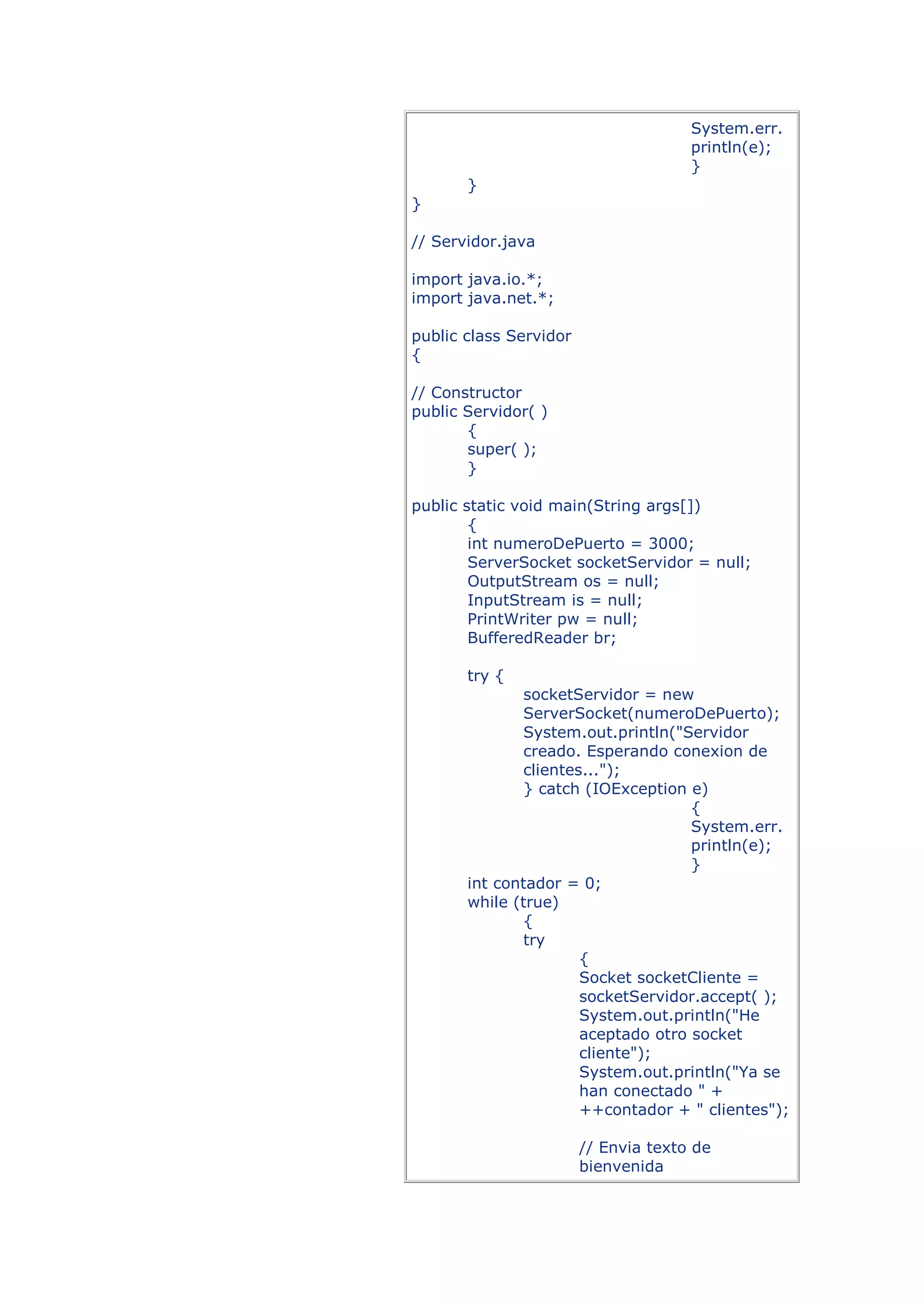 System.err.
                                      println(e);
                                      }
       }
}

// Servidor.java

import java.io.*;
import java.net.*;

public class Servidor
{

// Constructor
public Servidor( )
       {
       super( );
       }

public static void main(String args[])
        {
        int numeroDePuerto = 3000;
        ServerSocket socketServidor = null;
        OutputStream os = null;
        InputStream is = null;
        PrintWriter pw = null;
        BufferedReader br;

       try {
              socketServidor = new
              ServerSocket(numeroDePuerto);
              System.out.println("Servidor
              creado. Esperando conexion de
              clientes...");
              } catch (IOException e)
                                    {
                                    System.err.
                                    println(e);
                                    }
       int contador = 0;
       while (true)
              {
              try
                      {
                      Socket socketCliente =
                      socketServidor.accept( );
                      System.out.println("He
                      aceptado otro socket
                      cliente");
                      System.out.println("Ya se
                      han conectado " +
                      ++contador + " clientes");

                        // Envia texto de
                        bienvenida
 
