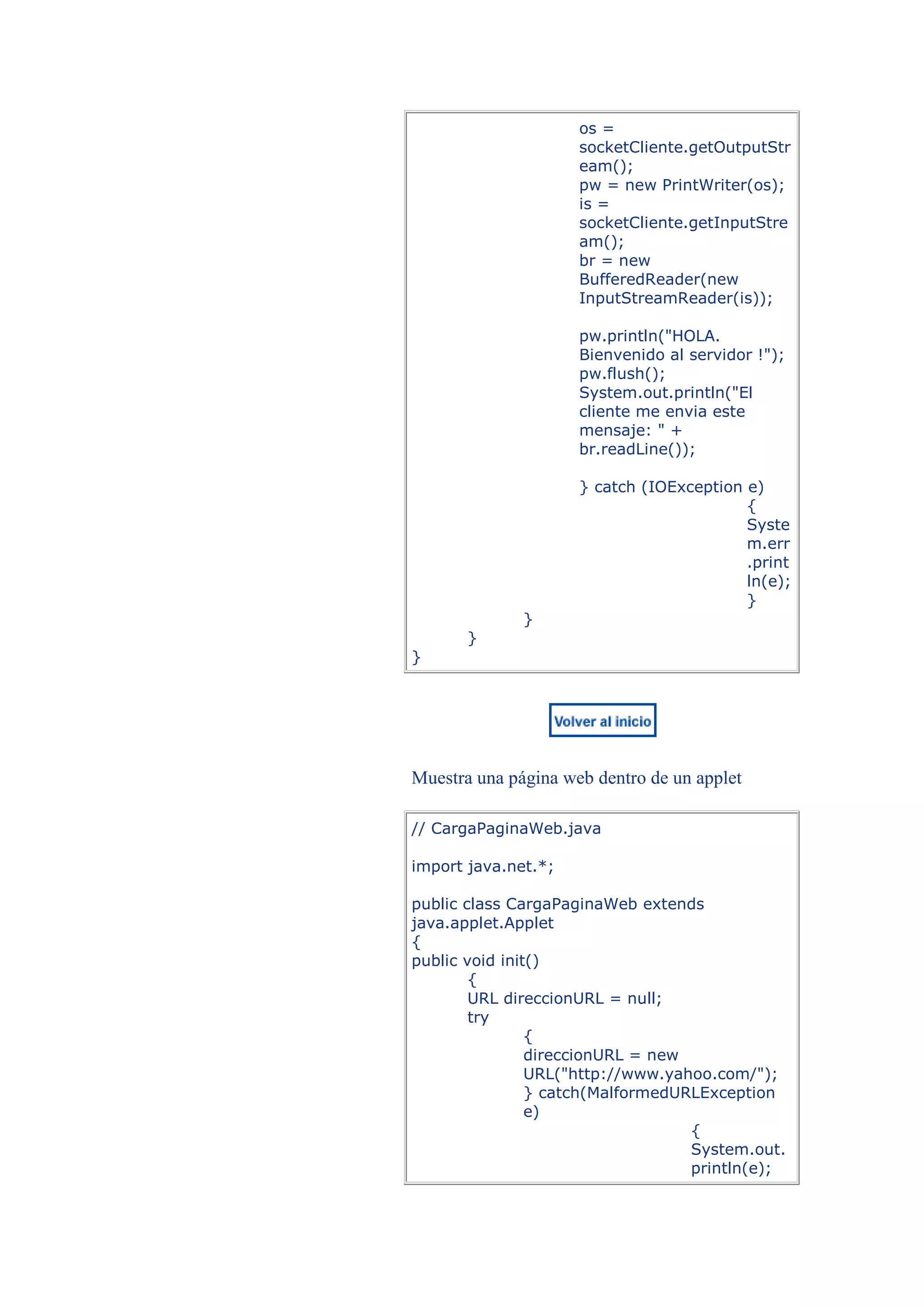 os =
                     socketCliente.getOutputStr
                     eam();
                     pw = new PrintWriter(os);
                     is =
                     socketCliente.getInputStre
                     am();
                     br = new
                     BufferedReader(new
                     InputStreamReader(is));

                     pw.println("HOLA.
                     Bienvenido al servidor !");
                     pw.flush();
                     System.out.println("El
                     cliente me envia este
                     mensaje: " +
                     br.readLine());

                     } catch (IOException e)
                                          {
                                          Syste
                                          m.err
                                          .print
                                          ln(e);
                                          }
              }
       }
}




Muestra una página web dentro de un applet

// CargaPaginaWeb.java

import java.net.*;

public class CargaPaginaWeb extends
java.applet.Applet
{
public void init()
        {
        URL direccionURL = null;
        try
                {
                direccionURL = new
                URL("http://www.yahoo.com/");
                } catch(MalformedURLException
                e)
                                   {
                                   System.out.
                                   println(e);
 