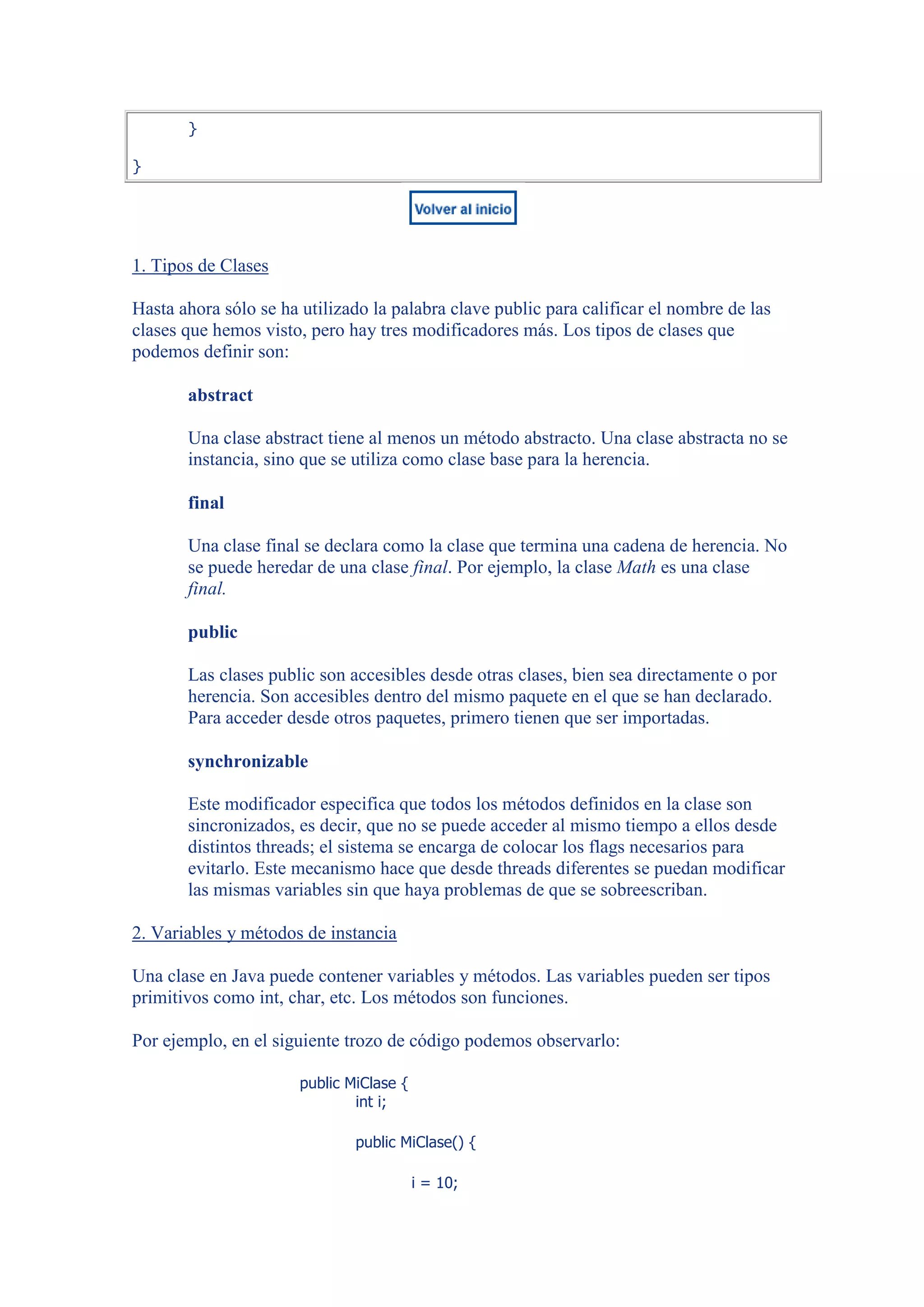 }

}




1. Tipos de Clases

Hasta ahora sólo se ha utilizado la palabra clave public para calificar el nombre de las
clases que hemos visto, pero hay tres modificadores más. Los tipos de clases que
podemos definir son:

       abstract

       Una clase abstract tiene al menos un método abstracto. Una clase abstracta no se
       instancia, sino que se utiliza como clase base para la herencia.

       final

       Una clase final se declara como la clase que termina una cadena de herencia. No
       se puede heredar de una clase final. Por ejemplo, la clase Math es una clase
       final.

       public

       Las clases public son accesibles desde otras clases, bien sea directamente o por
       herencia. Son accesibles dentro del mismo paquete en el que se han declarado.
       Para acceder desde otros paquetes, primero tienen que ser importadas.

       synchronizable

       Este modificador especifica que todos los métodos definidos en la clase son
       sincronizados, es decir, que no se puede acceder al mismo tiempo a ellos desde
       distintos threads; el sistema se encarga de colocar los flags necesarios para
       evitarlo. Este mecanismo hace que desde threads diferentes se puedan modificar
       las mismas variables sin que haya problemas de que se sobreescriban.

2. Variables y métodos de instancia

Una clase en Java puede contener variables y métodos. Las variables pueden ser tipos
primitivos como int, char, etc. Los métodos son funciones.

Por ejemplo, en el siguiente trozo de código podemos observarlo:

                       public MiClase {
                               int i;

                               public MiClase() {

                                          i = 10;
 