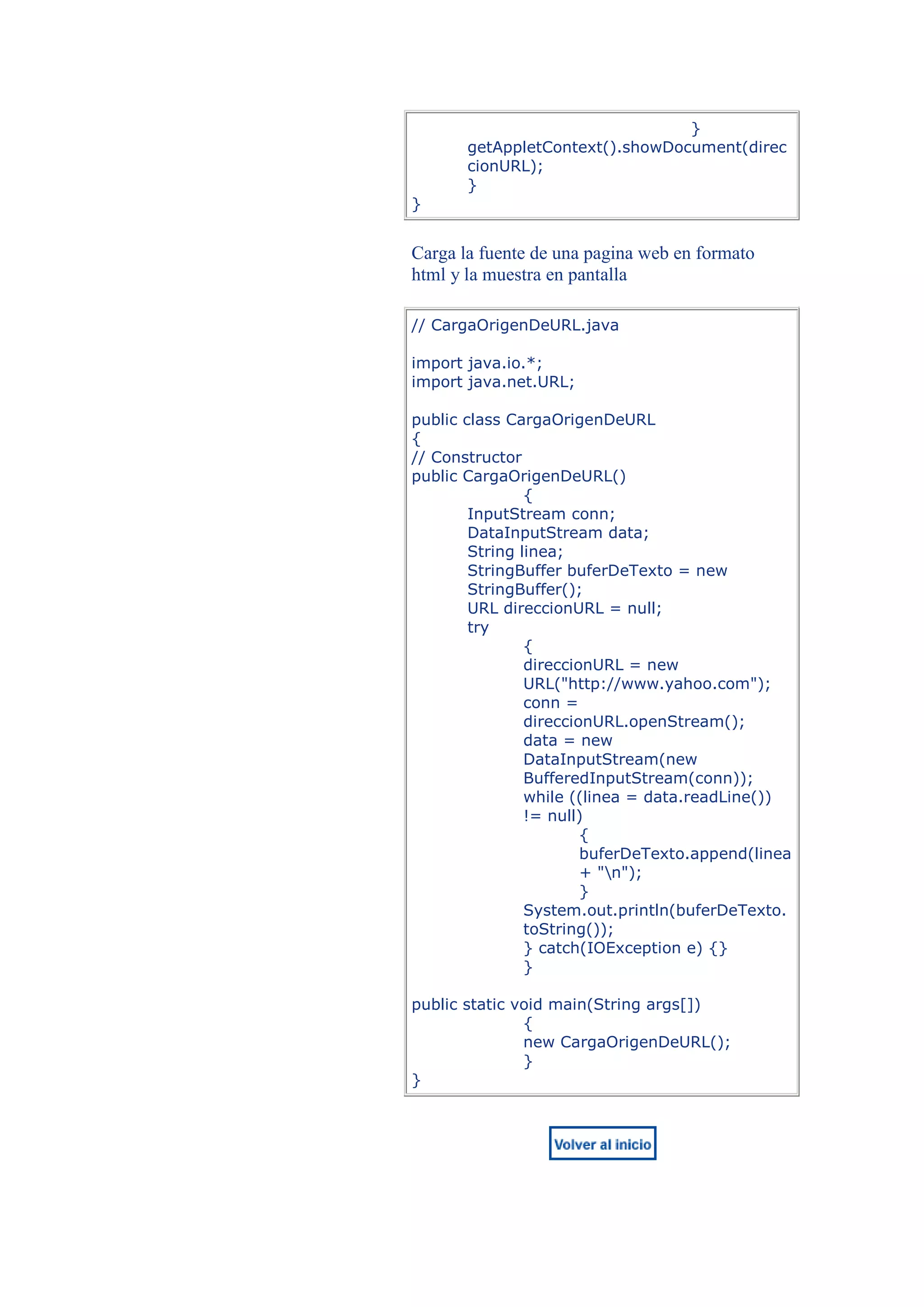 }
       getAppletContext().showDocument(direc
       cionURL);
       }
}


Carga la fuente de una pagina web en formato
html y la muestra en pantalla

// CargaOrigenDeURL.java

import java.io.*;
import java.net.URL;

public class CargaOrigenDeURL
{
// Constructor
public CargaOrigenDeURL()
                {
        InputStream conn;
        DataInputStream data;
        String linea;
        StringBuffer buferDeTexto = new
        StringBuffer();
        URL direccionURL = null;
        try
                {
                direccionURL = new
                URL("http://www.yahoo.com");
                conn =
                direccionURL.openStream();
                data = new
                DataInputStream(new
                BufferedInputStream(conn));
                while ((linea = data.readLine())
                != null)
                        {
                        buferDeTexto.append(linea
                        + "n");
                        }
                System.out.println(buferDeTexto.
                toString());
                } catch(IOException e) {}
                }

public static void main(String args[])
               {
               new CargaOrigenDeURL();
               }
}
 