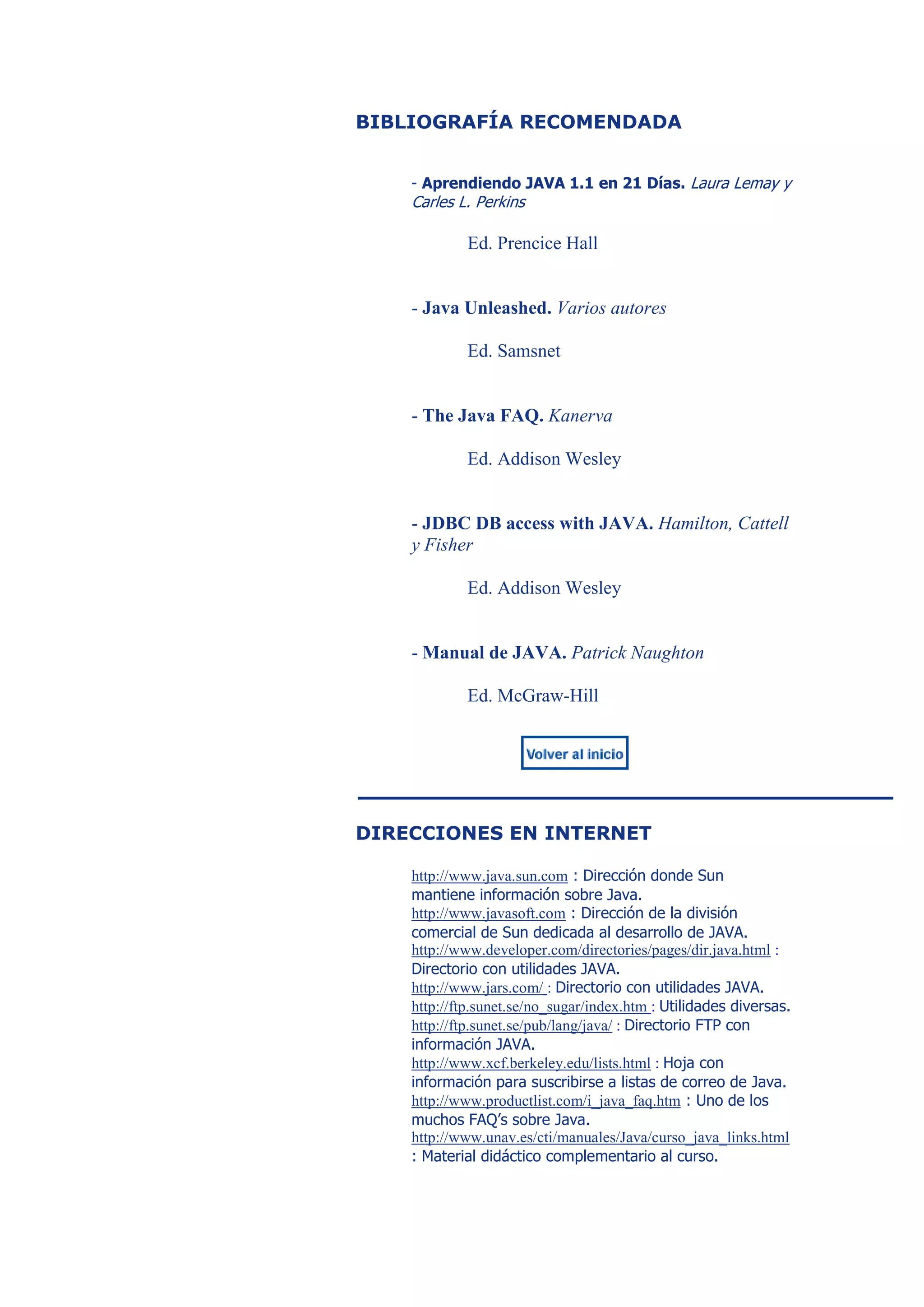 BIBLIOGRAFÍA RECOMENDADA


    - Aprendiendo JAVA 1.1 en 21 Días. Laura Lemay y
    Carles L. Perkins

            Ed. Prencice Hall


    - Java Unleashed. Varios autores

            Ed. Samsnet


    - The Java FAQ. Kanerva

            Ed. Addison Wesley


    - JDBC DB access with JAVA. Hamilton, Cattell
    y Fisher

            Ed. Addison Wesley


    - Manual de JAVA. Patrick Naughton

            Ed. McGraw-Hill




DIRECCIONES EN INTERNET

    http://www.java.sun.com : Dirección donde Sun
    mantiene información sobre Java.
    http://www.javasoft.com : Dirección de la división
    comercial de Sun dedicada al desarrollo de JAVA.
    http://www.developer.com/directories/pages/dir.java.html :
    Directorio con utilidades JAVA.
    http://www.jars.com/ : Directorio con utilidades JAVA.
    http://ftp.sunet.se/no_sugar/index.htm : Utilidades diversas.
    http://ftp.sunet.se/pub/lang/java/ : Directorio FTP con
    información JAVA.
    http://www.xcf.berkeley.edu/lists.html : Hoja con
    información para suscribirse a listas de correo de Java.
    http://www.productlist.com/i_java_faq.htm : Uno de los
    muchos FAQ’s sobre Java.
    http://www.unav.es/cti/manuales/Java/curso_java_links.html
    : Material didáctico complementario al curso.
 