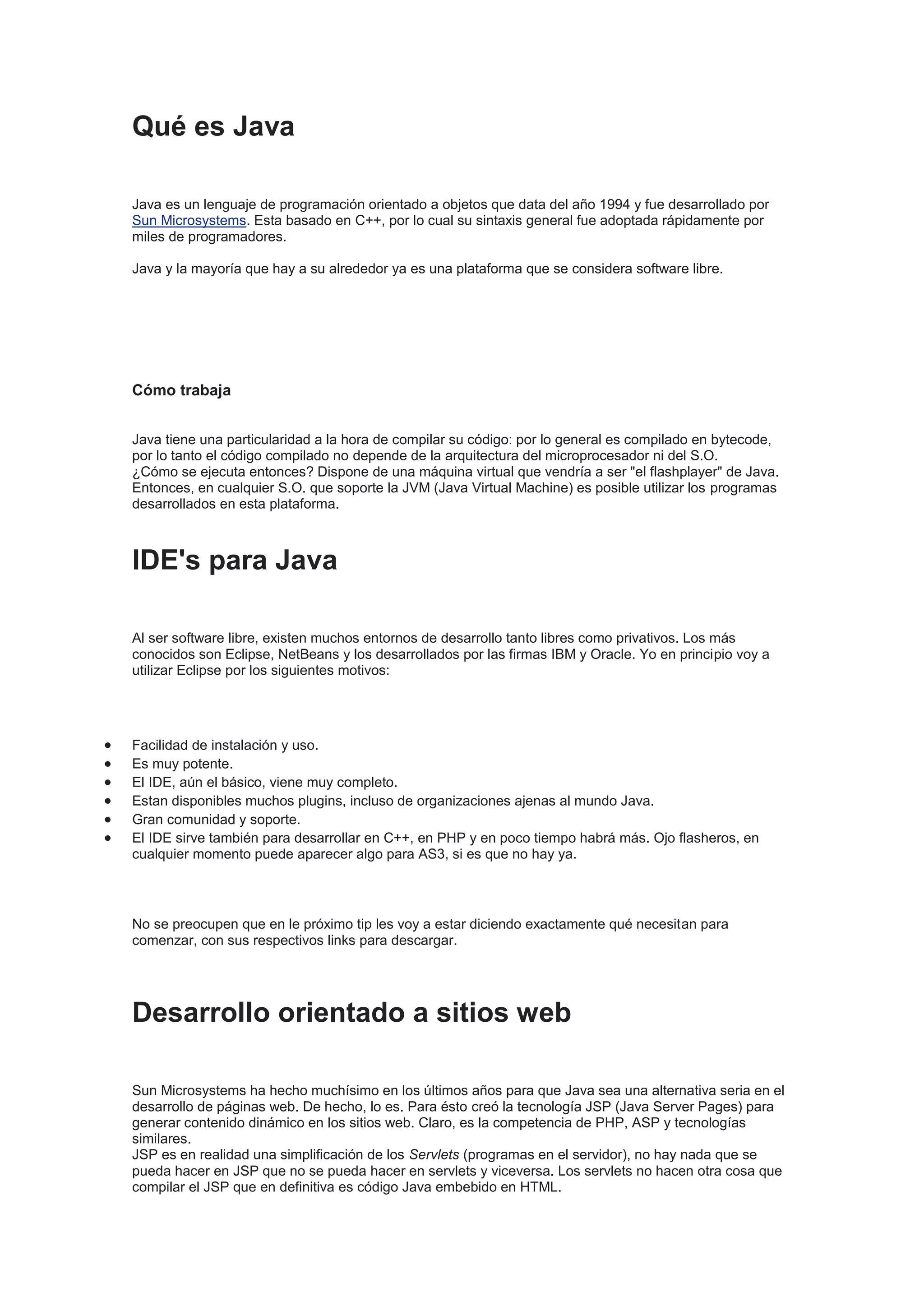 Qué es Java

Java es un lenguaje de programación orientado a objetos que data del año 1994 y fue desarrollado por
Sun Microsystems. Esta basado en C++, por lo cual su sintaxis general fue adoptada rápidamente por
miles de programadores.

Java y la mayoría que hay a su alrededor ya es una plataforma que se considera software libre.




Cómo trabaja


Java tiene una particularidad a la hora de compilar su código: por lo general es compilado en bytecode,
por lo tanto el código compilado no depende de la arquitectura del microprocesador ni del S.O.
¿Cómo se ejecuta entonces? Dispone de una máquina virtual que vendría a ser "el flashplayer" de Java.
Entonces, en cualquier S.O. que soporte la JVM (Java Virtual Machine) es posible utilizar los programas
desarrollados en esta plataforma.



IDE's para Java

Al ser software libre, existen muchos entornos de desarrollo tanto libres como privativos. Los más
conocidos son Eclipse, NetBeans y los desarrollados por las firmas IBM y Oracle. Yo en principio voy a
utilizar Eclipse por los siguientes motivos:




Facilidad de instalación y uso.
Es muy potente.
El IDE, aún el básico, viene muy completo.
Estan disponibles muchos plugins, incluso de organizaciones ajenas al mundo Java.
Gran comunidad y soporte.
El IDE sirve también para desarrollar en C++, en PHP y en poco tiempo habrá más. Ojo flasheros, en
cualquier momento puede aparecer algo para AS3, si es que no hay ya.




No se preocupen que en le próximo tip les voy a estar diciendo exactamente qué necesitan para
comenzar, con sus respectivos links para descargar.




Desarrollo orientado a sitios web

Sun Microsystems ha hecho muchísimo en los últimos años para que Java sea una alternativa seria en el
desarrollo de páginas web. De hecho, lo es. Para ésto creó la tecnología JSP (Java Server Pages) para
generar contenido dinámico en los sitios web. Claro, es la competencia de PHP, ASP y tecnologías
similares.
JSP es en realidad una simplificación de los Servlets (programas en el servidor), no hay nada que se
pueda hacer en JSP que no se pueda hacer en servlets y viceversa. Los servlets no hacen otra cosa que
compilar el JSP que en definitiva es código Java embebido en HTML.
 