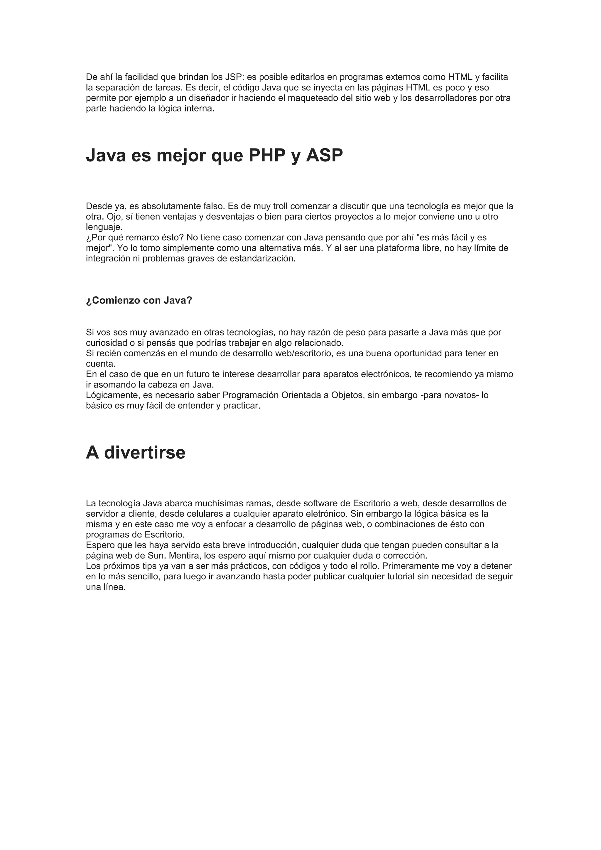 De ahí la facilidad que brindan los JSP: es posible editarlos en programas externos como HTML y facilita
la separación de tareas. Es decir, el código Java que se inyecta en las páginas HTML es poco y eso
permite por ejemplo a un diseñador ir haciendo el maqueteado del sitio web y los desarrolladores por otra
parte haciendo la lógica interna.




Java es mejor que PHP y ASP

Desde ya, es absolutamente falso. Es de muy troll comenzar a discutir que una tecnología es mejor que la
otra. Ojo, sí tienen ventajas y desventajas o bien para ciertos proyectos a lo mejor conviene uno u otro
lenguaje.
¿Por qué remarco ésto? No tiene caso comenzar con Java pensando que por ahí "es más fácil y es
mejor". Yo lo tomo simplemente como una alternativa más. Y al ser una plataforma libre, no hay límite de
integración ni problemas graves de estandarización.



¿Comienzo con Java?


Si vos sos muy avanzado en otras tecnologías, no hay razón de peso para pasarte a Java más que por
curiosidad o si pensás que podrías trabajar en algo relacionado.
Si recién comenzás en el mundo de desarrollo web/escritorio, es una buena oportunidad para tener en
cuenta.
En el caso de que en un futuro te interese desarrollar para aparatos electrónicos, te recomiendo ya mismo
ir asomando la cabeza en Java.
Lógicamente, es necesario saber Programación Orientada a Objetos, sin embargo -para novatos- lo
básico es muy fácil de entender y practicar.




A divertirse

La tecnología Java abarca muchísimas ramas, desde software de Escritorio a web, desde desarrollos de
servidor a cliente, desde celulares a cualquier aparato eletrónico. Sin embargo la lógica básica es la
misma y en este caso me voy a enfocar a desarrollo de páginas web, o combinaciones de ésto con
programas de Escritorio.
Espero que les haya servido esta breve introducción, cualquier duda que tengan pueden consultar a la
página web de Sun. Mentira, los espero aquí mismo por cualquier duda o corrección.
Los próximos tips ya van a ser más prácticos, con códigos y todo el rollo. Primeramente me voy a detener
en lo más sencillo, para luego ir avanzando hasta poder publicar cualquier tutorial sin necesidad de seguir
una línea.
 