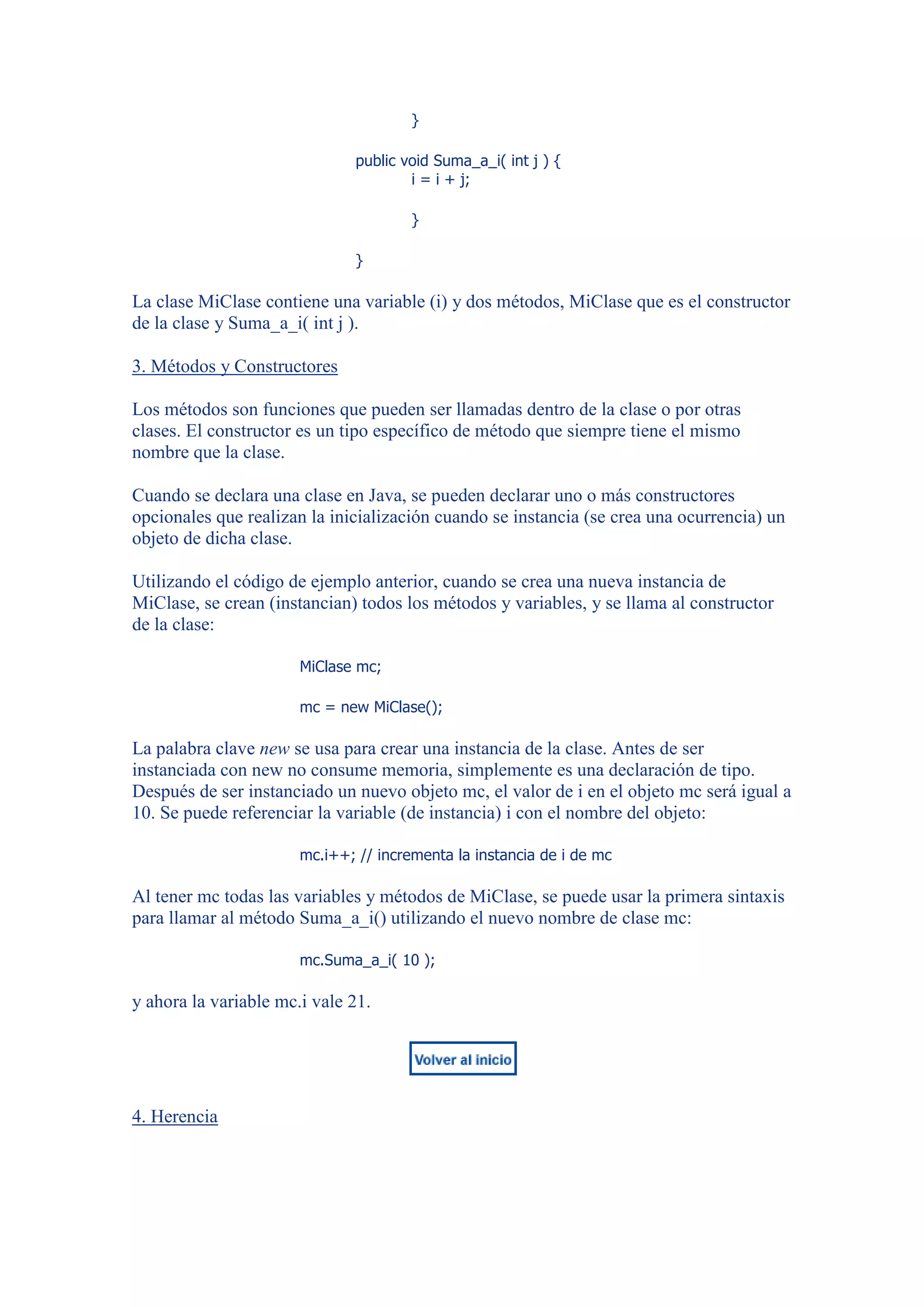 }

                               public void Suma_a_i( int j ) {
                                       i = i + j;

                                       }

                               }

La clase MiClase contiene una variable (i) y dos métodos, MiClase que es el constructor
de la clase y Suma_a_i( int j ).

3. Métodos y Constructores

Los métodos son funciones que pueden ser llamadas dentro de la clase o por otras
clases. El constructor es un tipo específico de método que siempre tiene el mismo
nombre que la clase.

Cuando se declara una clase en Java, se pueden declarar uno o más constructores
opcionales que realizan la inicialización cuando se instancia (se crea una ocurrencia) un
objeto de dicha clase.

Utilizando el código de ejemplo anterior, cuando se crea una nueva instancia de
MiClase, se crean (instancian) todos los métodos y variables, y se llama al constructor
de la clase:

                       MiClase mc;

                       mc = new MiClase();

La palabra clave new se usa para crear una instancia de la clase. Antes de ser
instanciada con new no consume memoria, simplemente es una declaración de tipo.
Después de ser instanciado un nuevo objeto mc, el valor de i en el objeto mc será igual a
10. Se puede referenciar la variable (de instancia) i con el nombre del objeto:

                       mc.i++; // incrementa la instancia de i de mc

Al tener mc todas las variables y métodos de MiClase, se puede usar la primera sintaxis
para llamar al método Suma_a_i() utilizando el nuevo nombre de clase mc:

                       mc.Suma_a_i( 10 );

y ahora la variable mc.i vale 21.




4. Herencia
 