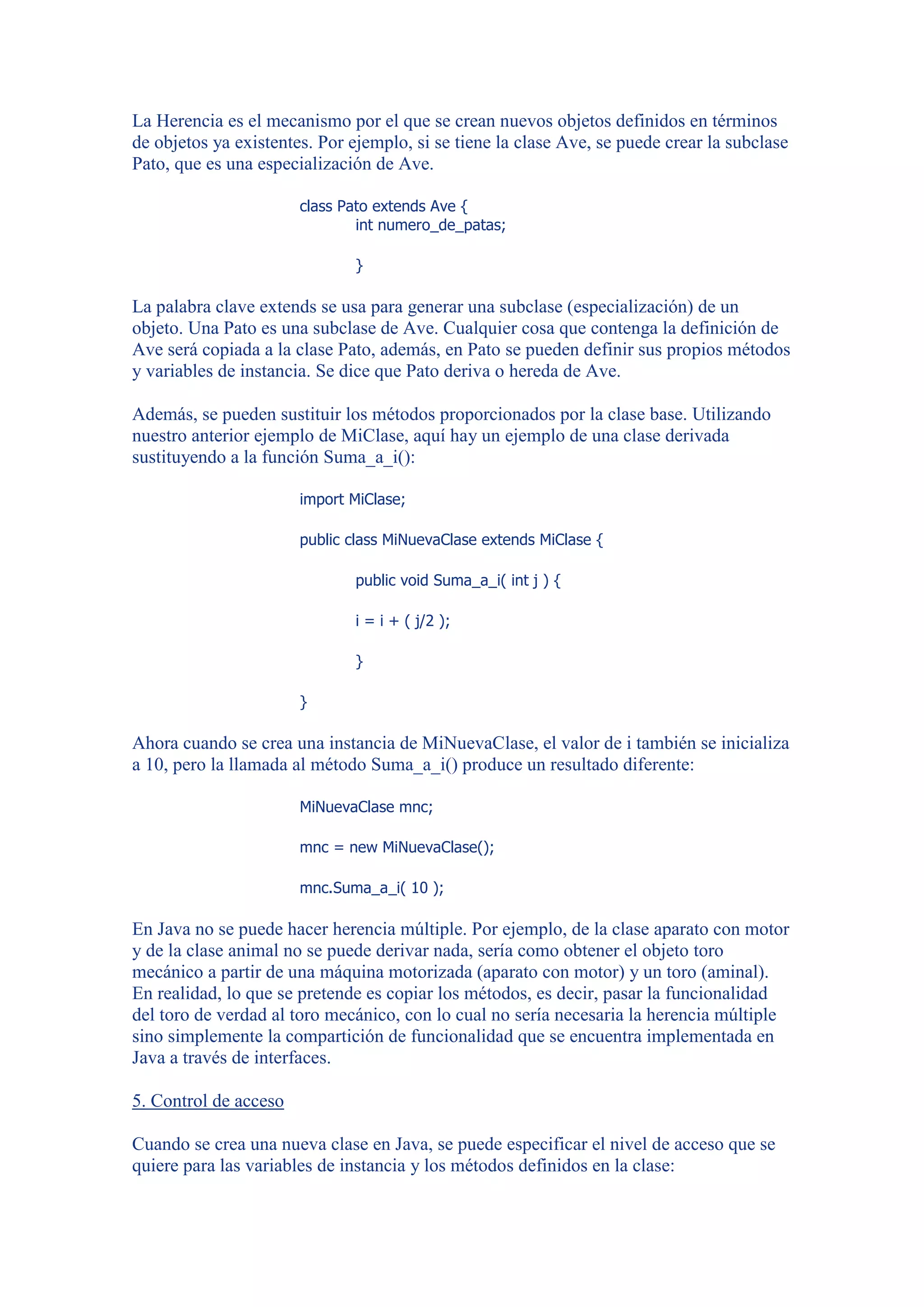 La Herencia es el mecanismo por el que se crean nuevos objetos definidos en términos
de objetos ya existentes. Por ejemplo, si se tiene la clase Ave, se puede crear la subclase
Pato, que es una especialización de Ave.

                       class Pato extends Ave {
                               int numero_de_patas;

                              }

La palabra clave extends se usa para generar una subclase (especialización) de un
objeto. Una Pato es una subclase de Ave. Cualquier cosa que contenga la definición de
Ave será copiada a la clase Pato, además, en Pato se pueden definir sus propios métodos
y variables de instancia. Se dice que Pato deriva o hereda de Ave.

Además, se pueden sustituir los métodos proporcionados por la clase base. Utilizando
nuestro anterior ejemplo de MiClase, aquí hay un ejemplo de una clase derivada
sustituyendo a la función Suma_a_i():

                       import MiClase;

                       public class MiNuevaClase extends MiClase {

                              public void Suma_a_i( int j ) {

                              i = i + ( j/2 );

                              }

                       }

Ahora cuando se crea una instancia de MiNuevaClase, el valor de i también se inicializa
a 10, pero la llamada al método Suma_a_i() produce un resultado diferente:

                       MiNuevaClase mnc;

                       mnc = new MiNuevaClase();

                       mnc.Suma_a_i( 10 );

En Java no se puede hacer herencia múltiple. Por ejemplo, de la clase aparato con motor
y de la clase animal no se puede derivar nada, sería como obtener el objeto toro
mecánico a partir de una máquina motorizada (aparato con motor) y un toro (aminal).
En realidad, lo que se pretende es copiar los métodos, es decir, pasar la funcionalidad
del toro de verdad al toro mecánico, con lo cual no sería necesaria la herencia múltiple
sino simplemente la compartición de funcionalidad que se encuentra implementada en
Java a través de interfaces.

5. Control de acceso

Cuando se crea una nueva clase en Java, se puede especificar el nivel de acceso que se
quiere para las variables de instancia y los métodos definidos en la clase:
 