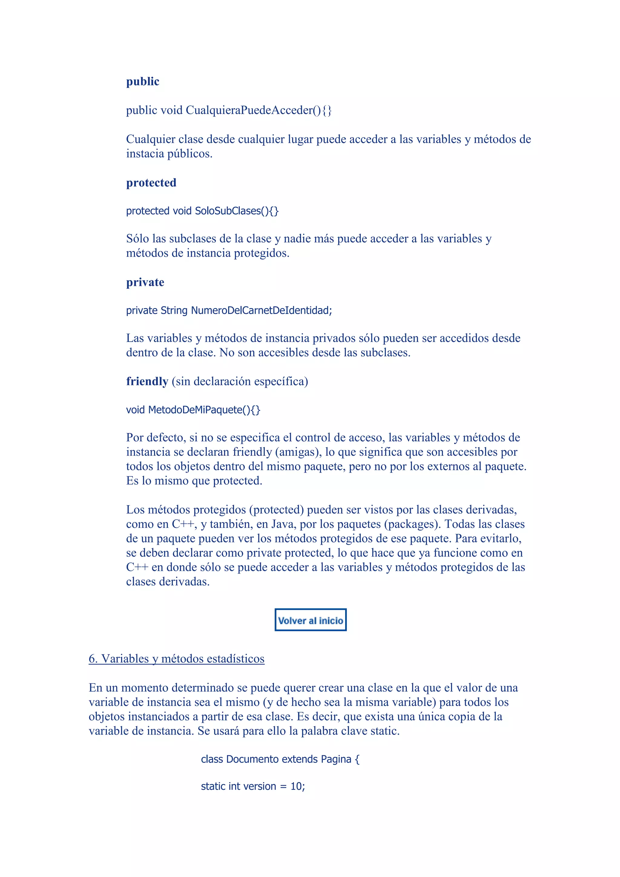 public

       public void CualquieraPuedeAcceder(){}

       Cualquier clase desde cualquier lugar puede acceder a las variables y métodos de
       instacia públicos.

       protected

       protected void SoloSubClases(){}

       Sólo las subclases de la clase y nadie más puede acceder a las variables y
       métodos de instancia protegidos.

       private

       private String NumeroDelCarnetDeIdentidad;

       Las variables y métodos de instancia privados sólo pueden ser accedidos desde
       dentro de la clase. No son accesibles desde las subclases.

       friendly (sin declaración específica)

       void MetodoDeMiPaquete(){}

       Por defecto, si no se especifica el control de acceso, las variables y métodos de
       instancia se declaran friendly (amigas), lo que significa que son accesibles por
       todos los objetos dentro del mismo paquete, pero no por los externos al paquete.
       Es lo mismo que protected.

       Los métodos protegidos (protected) pueden ser vistos por las clases derivadas,
       como en C++, y también, en Java, por los paquetes (packages). Todas las clases
       de un paquete pueden ver los métodos protegidos de ese paquete. Para evitarlo,
       se deben declarar como private protected, lo que hace que ya funcione como en
       C++ en donde sólo se puede acceder a las variables y métodos protegidos de las
       clases derivadas.




6. Variables y métodos estadísticos

En un momento determinado se puede querer crear una clase en la que el valor de una
variable de instancia sea el mismo (y de hecho sea la misma variable) para todos los
objetos instanciados a partir de esa clase. Es decir, que exista una única copia de la
variable de instancia. Se usará para ello la palabra clave static.

                      class Documento extends Pagina {

                      static int version = 10;
 