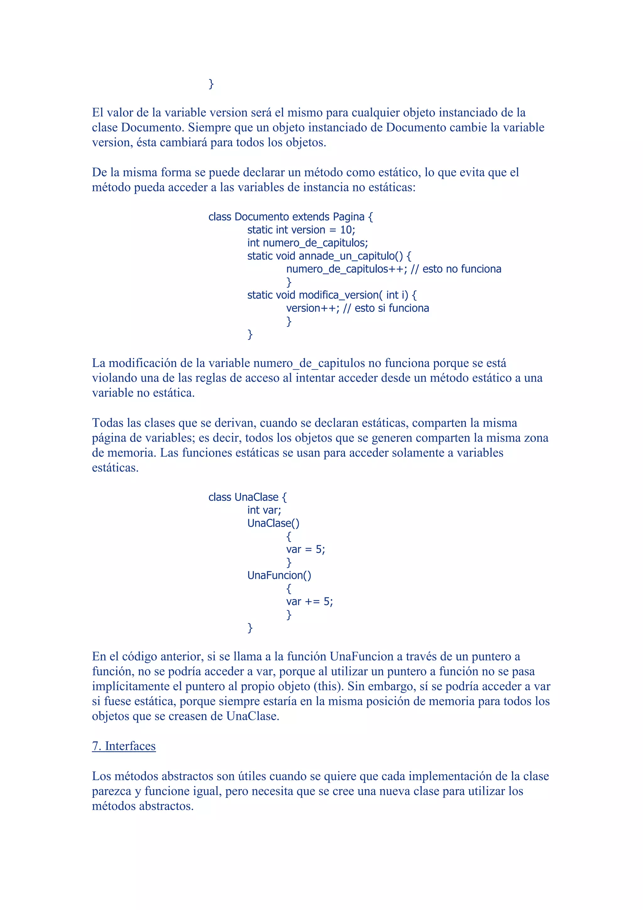 }

El valor de la variable version será el mismo para cualquier objeto instanciado de la
clase Documento. Siempre que un objeto instanciado de Documento cambie la variable
version, ésta cambiará para todos los objetos.

De la misma forma se puede declarar un método como estático, lo que evita que el
método pueda acceder a las variables de instancia no estáticas:

                      class Documento extends Pagina {
                              static int version = 10;
                              int numero_de_capitulos;
                              static void annade_un_capitulo() {
                                        numero_de_capitulos++; // esto no funciona
                                        }
                              static void modifica_version( int i) {
                                        version++; // esto si funciona
                                        }
                              }

La modificación de la variable numero_de_capitulos no funciona porque se está
violando una de las reglas de acceso al intentar acceder desde un método estático a una
variable no estática.

Todas las clases que se derivan, cuando se declaran estáticas, comparten la misma
página de variables; es decir, todos los objetos que se generen comparten la misma zona
de memoria. Las funciones estáticas se usan para acceder solamente a variables
estáticas.

                      class UnaClase {
                              int var;
                              UnaClase()
                                       {
                                       var = 5;
                                       }
                              UnaFuncion()
                                       {
                                       var += 5;
                                       }
                              }

En el código anterior, si se llama a la función UnaFuncion a través de un puntero a
función, no se podría acceder a var, porque al utilizar un puntero a función no se pasa
implícitamente el puntero al propio objeto (this). Sin embargo, sí se podría acceder a var
si fuese estática, porque siempre estaría en la misma posición de memoria para todos los
objetos que se creasen de UnaClase.

7. Interfaces

Los métodos abstractos son útiles cuando se quiere que cada implementación de la clase
parezca y funcione igual, pero necesita que se cree una nueva clase para utilizar los
métodos abstractos.
 