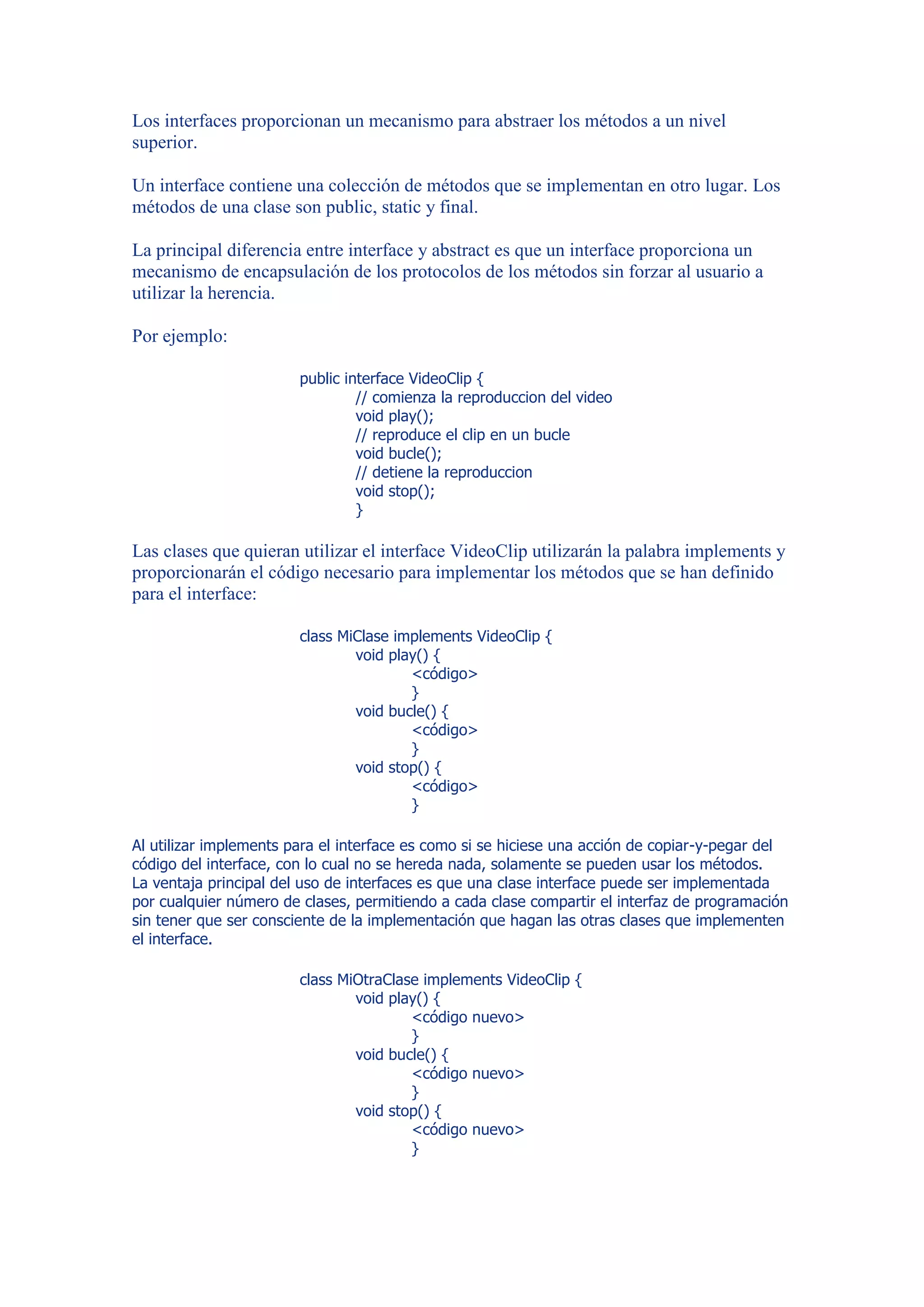 Los interfaces proporcionan un mecanismo para abstraer los métodos a un nivel
superior.

Un interface contiene una colección de métodos que se implementan en otro lugar. Los
métodos de una clase son public, static y final.

La principal diferencia entre interface y abstract es que un interface proporciona un
mecanismo de encapsulación de los protocolos de los métodos sin forzar al usuario a
utilizar la herencia.

Por ejemplo:

                        public interface VideoClip {
                                 // comienza la reproduccion del video
                                 void play();
                                 // reproduce el clip en un bucle
                                 void bucle();
                                 // detiene la reproduccion
                                 void stop();
                                 }

Las clases que quieran utilizar el interface VideoClip utilizarán la palabra implements y
proporcionarán el código necesario para implementar los métodos que se han definido
para el interface:

                        class MiClase implements VideoClip {
                                void play() {
                                        <código>
                                        }
                                void bucle() {
                                        <código>
                                        }
                                void stop() {
                                        <código>
                                        }

Al utilizar implements para el interface es como si se hiciese una acción de copiar-y-pegar del
código del interface, con lo cual no se hereda nada, solamente se pueden usar los métodos.
La ventaja principal del uso de interfaces es que una clase interface puede ser implementada
por cualquier número de clases, permitiendo a cada clase compartir el interfaz de programación
sin tener que ser consciente de la implementación que hagan las otras clases que implementen
el interface.

                        class MiOtraClase implements VideoClip {
                                void play() {
                                        <código nuevo>
                                        }
                                void bucle() {
                                        <código nuevo>
                                        }
                                void stop() {
                                        <código nuevo>
                                        }
 