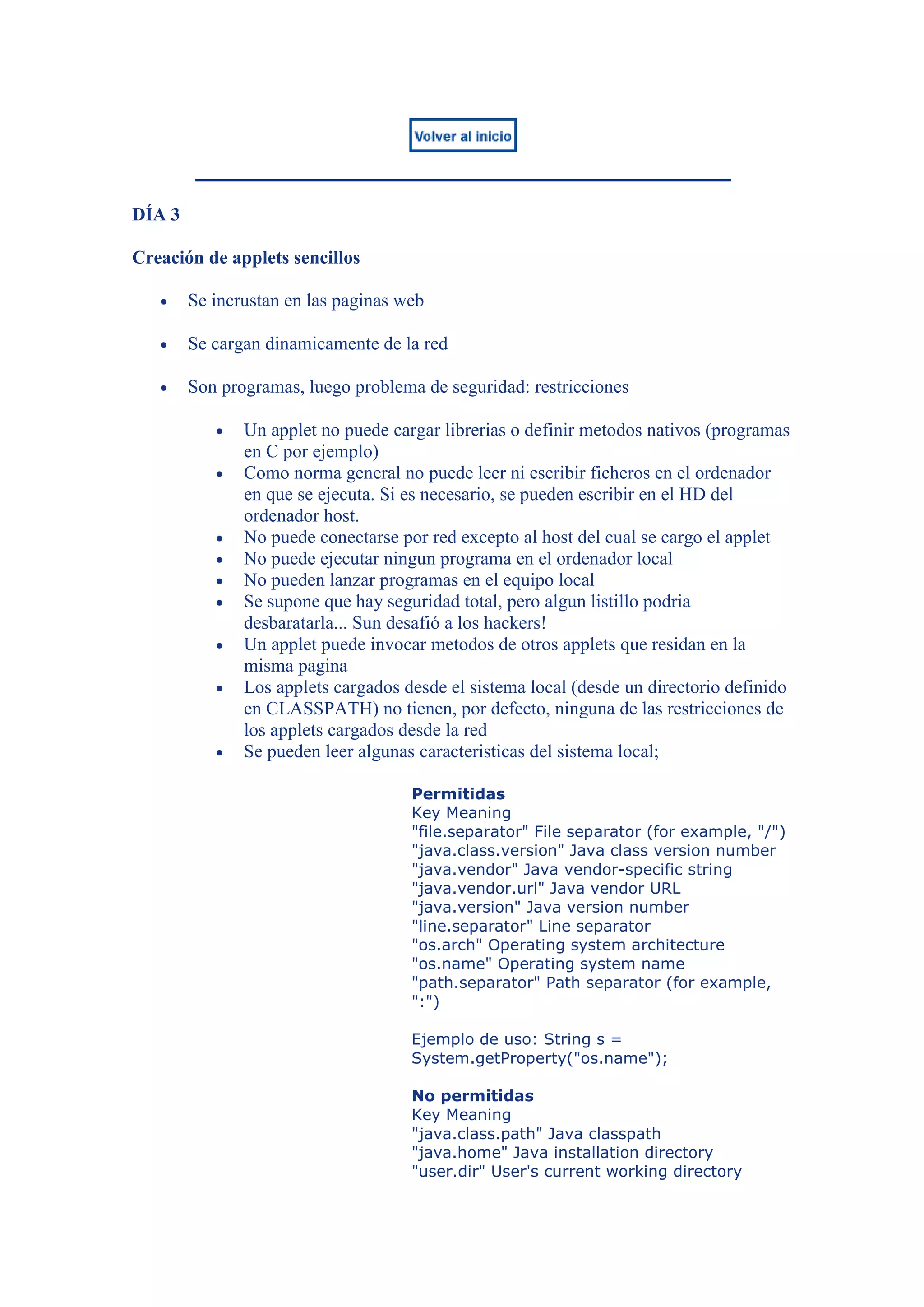 DÍA 3

Creación de applets sencillos

        Se incrustan en las paginas web

        Se cargan dinamicamente de la red

        Son programas, luego problema de seguridad: restricciones

               Un applet no puede cargar librerias o definir metodos nativos (programas
               en C por ejemplo)
               Como norma general no puede leer ni escribir ficheros en el ordenador
               en que se ejecuta. Si es necesario, se pueden escribir en el HD del
               ordenador host.
               No puede conectarse por red excepto al host del cual se cargo el applet
               No puede ejecutar ningun programa en el ordenador local
               No pueden lanzar programas en el equipo local
               Se supone que hay seguridad total, pero algun listillo podria
               desbaratarla... Sun desafió a los hackers!
               Un applet puede invocar metodos de otros applets que residan en la
               misma pagina
               Los applets cargados desde el sistema local (desde un directorio definido
               en CLASSPATH) no tienen, por defecto, ninguna de las restricciones de
               los applets cargados desde la red
               Se pueden leer algunas caracteristicas del sistema local;

                                     Permitidas
                                     Key Meaning
                                     "file.separator" File separator (for example, "/")
                                     "java.class.version" Java class version number
                                     "java.vendor" Java vendor-specific string
                                     "java.vendor.url" Java vendor URL
                                     "java.version" Java version number
                                     "line.separator" Line separator
                                     "os.arch" Operating system architecture
                                     "os.name" Operating system name
                                     "path.separator" Path separator (for example,
                                     ":")

                                     Ejemplo de uso: String s =
                                     System.getProperty("os.name");

                                     No permitidas
                                     Key Meaning
                                     "java.class.path" Java classpath
                                     "java.home" Java installation directory
                                     "user.dir" User's current working directory
 