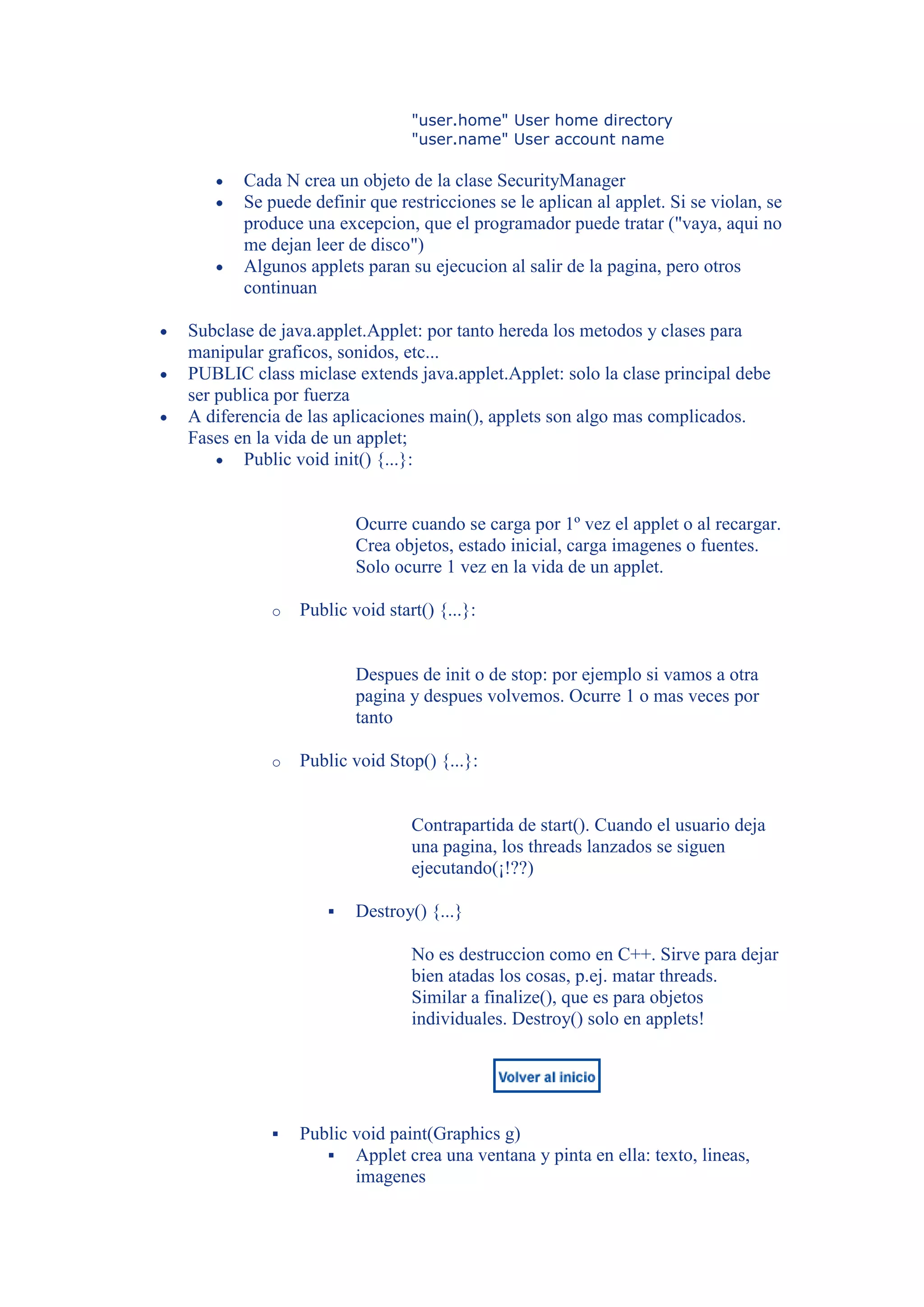 "user.home" User home directory
                               "user.name" User account name

       Cada N crea un objeto de la clase SecurityManager
       Se puede definir que restricciones se le aplican al applet. Si se violan, se
       produce una excepcion, que el programador puede tratar ("vaya, aqui no
       me dejan leer de disco")
       Algunos applets paran su ejecucion al salir de la pagina, pero otros
       continuan

Subclase de java.applet.Applet: por tanto hereda los metodos y clases para
manipular graficos, sonidos, etc...
PUBLIC class miclase extends java.applet.Applet: solo la clase principal debe
ser publica por fuerza
A diferencia de las aplicaciones main(), applets son algo mas complicados.
Fases en la vida de un applet;
       Public void init() {...}:


                       Ocurre cuando se carga por 1º vez el applet o al recargar.
                       Crea objetos, estado inicial, carga imagenes o fuentes.
                       Solo ocurre 1 vez en la vida de un applet.

           o   Public void start() {...}:


                       Despues de init o de stop: por ejemplo si vamos a otra
                       pagina y despues volvemos. Ocurre 1 o mas veces por
                       tanto

           o   Public void Stop() {...}:


                               Contrapartida de start(). Cuando el usuario deja
                               una pagina, los threads lanzados se siguen
                               ejecutando(¡!??)

                      Destroy() {...}

                               No es destruccion como en C++. Sirve para dejar
                               bien atadas los cosas, p.ej. matar threads.
                               Similar a finalize(), que es para objetos
                               individuales. Destroy() solo en applets!




              Public void paint(Graphics g)
                   Applet crea una ventana y pinta en ella: texto, lineas,
                      imagenes
 