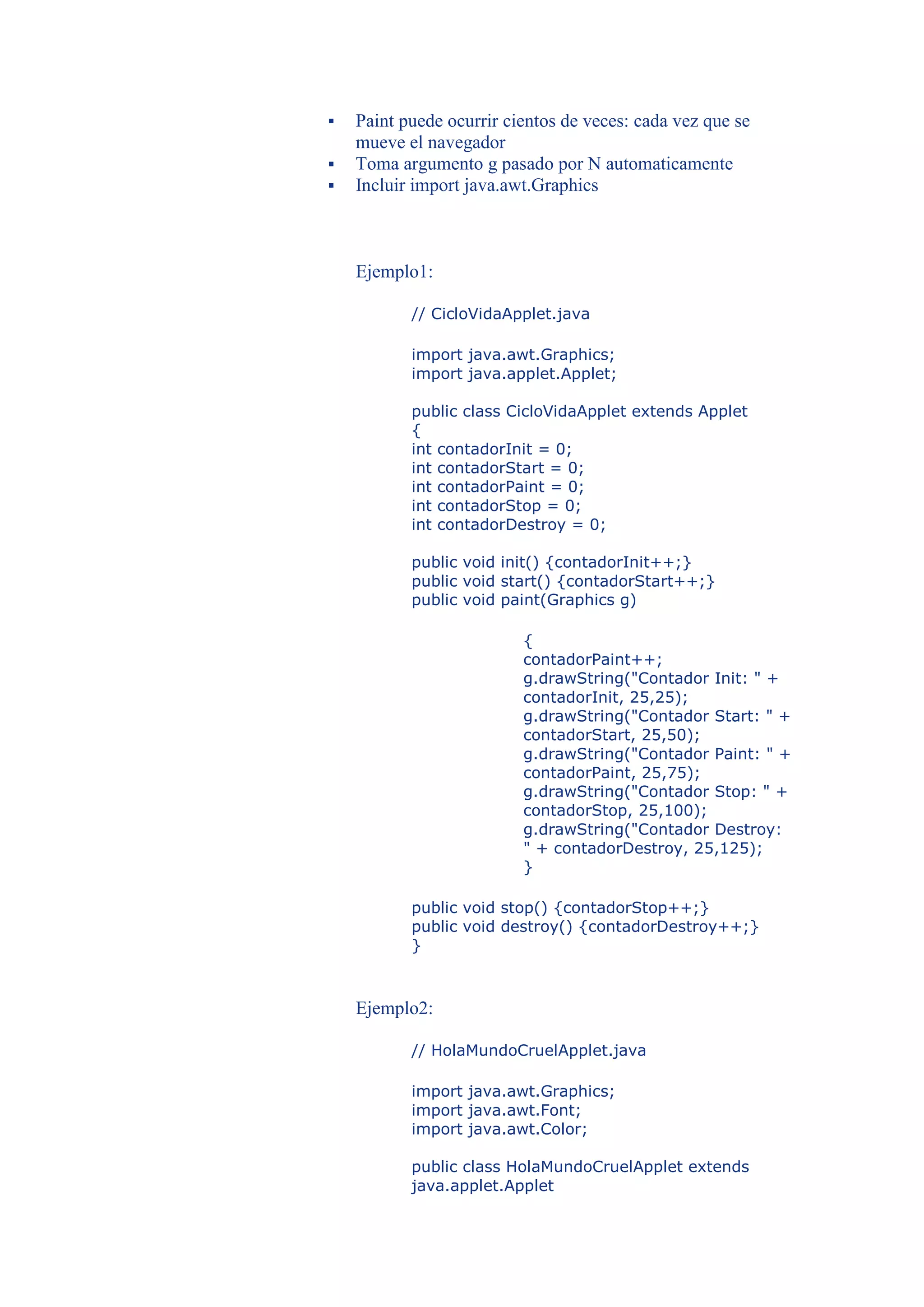    Paint puede ocurrir cientos de veces: cada vez que se
    mueve el navegador
   Toma argumento g pasado por N automaticamente
   Incluir import java.awt.Graphics



    Ejemplo1:

           // CicloVidaApplet.java

           import java.awt.Graphics;
           import java.applet.Applet;

           public class CicloVidaApplet extends Applet
           {
           int contadorInit = 0;
           int contadorStart = 0;
           int contadorPaint = 0;
           int contadorStop = 0;
           int contadorDestroy = 0;

           public void init() {contadorInit++;}
           public void start() {contadorStart++;}
           public void paint(Graphics g)

                          {
                          contadorPaint++;
                          g.drawString("Contador Init: " +
                          contadorInit, 25,25);
                          g.drawString("Contador Start: " +
                          contadorStart, 25,50);
                          g.drawString("Contador Paint: " +
                          contadorPaint, 25,75);
                          g.drawString("Contador Stop: " +
                          contadorStop, 25,100);
                          g.drawString("Contador Destroy:
                          " + contadorDestroy, 25,125);
                          }

           public void stop() {contadorStop++;}
           public void destroy() {contadorDestroy++;}
           }



    Ejemplo2:

           // HolaMundoCruelApplet.java

           import java.awt.Graphics;
           import java.awt.Font;
           import java.awt.Color;

           public class HolaMundoCruelApplet extends
           java.applet.Applet
 