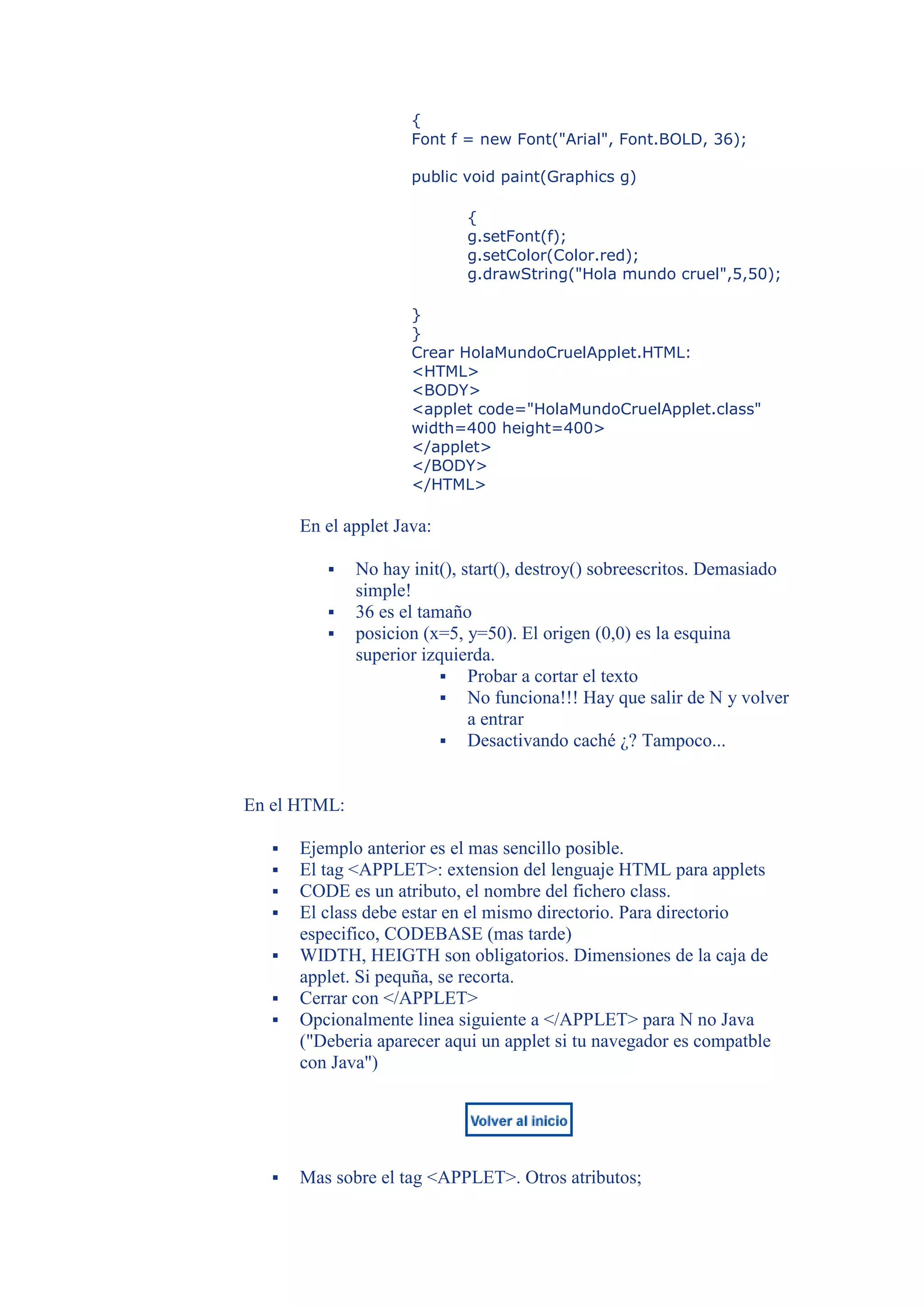 {
                      Font f = new Font("Arial", Font.BOLD, 36);

                      public void paint(Graphics g)

                             {
                             g.setFont(f);
                             g.setColor(Color.red);
                             g.drawString("Hola mundo cruel",5,50);

                      }
                      }
                      Crear HolaMundoCruelApplet.HTML:
                      <HTML>
                      <BODY>
                      <applet code="HolaMundoCruelApplet.class"
                      width=400 height=400>
                      </applet>
                      </BODY>
                      </HTML>

       En el applet Java:

             No hay init(), start(), destroy() sobreescritos. Demasiado
              simple!
             36 es el tamaño
             posicion (x=5, y=50). El origen (0,0) es la esquina
              superior izquierda.
                           Probar a cortar el texto
                           No funciona!!! Hay que salir de N y volver
                              a entrar
                           Desactivando caché ¿? Tampoco...



En el HTML:

      Ejemplo anterior es el mas sencillo posible.
      El tag <APPLET>: extension del lenguaje HTML para applets
      CODE es un atributo, el nombre del fichero class.
      El class debe estar en el mismo directorio. Para directorio
       especifico, CODEBASE (mas tarde)
      WIDTH, HEIGTH son obligatorios. Dimensiones de la caja de
       applet. Si pequña, se recorta.
      Cerrar con </APPLET>
      Opcionalmente linea siguiente a </APPLET> para N no Java
       ("Deberia aparecer aqui un applet si tu navegador es compatble
       con Java")




      Mas sobre el tag <APPLET>. Otros atributos;
 