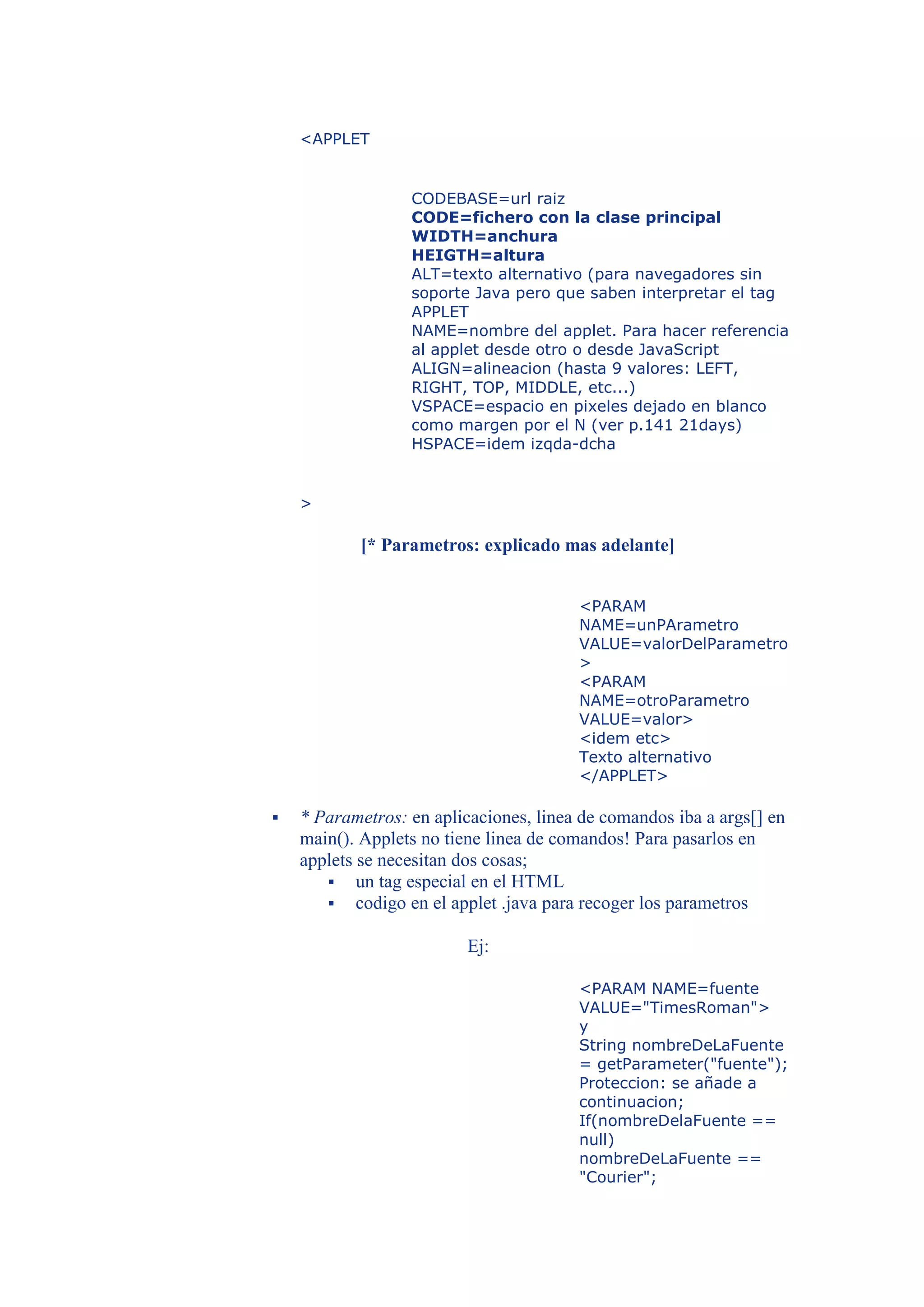 <APPLET


                  CODEBASE=url raiz
                  CODE=fichero con la clase principal
                  WIDTH=anchura
                  HEIGTH=altura
                  ALT=texto alternativo (para navegadores sin
                  soporte Java pero que saben interpretar el tag
                  APPLET
                  NAME=nombre del applet. Para hacer referencia
                  al applet desde otro o desde JavaScript
                  ALIGN=alineacion (hasta 9 valores: LEFT,
                  RIGHT, TOP, MIDDLE, etc...)
                  VSPACE=espacio en pixeles dejado en blanco
                  como margen por el N (ver p.141 21days)
                  HSPACE=idem izqda-dcha


    >

            [* Parametros: explicado mas adelante]


                                        <PARAM
                                        NAME=unPArametro
                                        VALUE=valorDelParametro
                                        >
                                        <PARAM
                                        NAME=otroParametro
                                        VALUE=valor>
                                        <idem etc>
                                        Texto alternativo
                                        </APPLET>

   * Parametros: en aplicaciones, linea de comandos iba a args[] en
    main(). Applets no tiene linea de comandos! Para pasarlos en
    applets se necesitan dos cosas;
        un tag especial en el HTML
        codigo en el applet .java para recoger los parametros

                          Ej:

                                        <PARAM NAME=fuente
                                        VALUE="TimesRoman">
                                        y
                                        String nombreDeLaFuente
                                        = getParameter("fuente");
                                        Proteccion: se añade a
                                        continuacion;
                                        If(nombreDelaFuente ==
                                        null)
                                        nombreDeLaFuente ==
                                        "Courier";
 