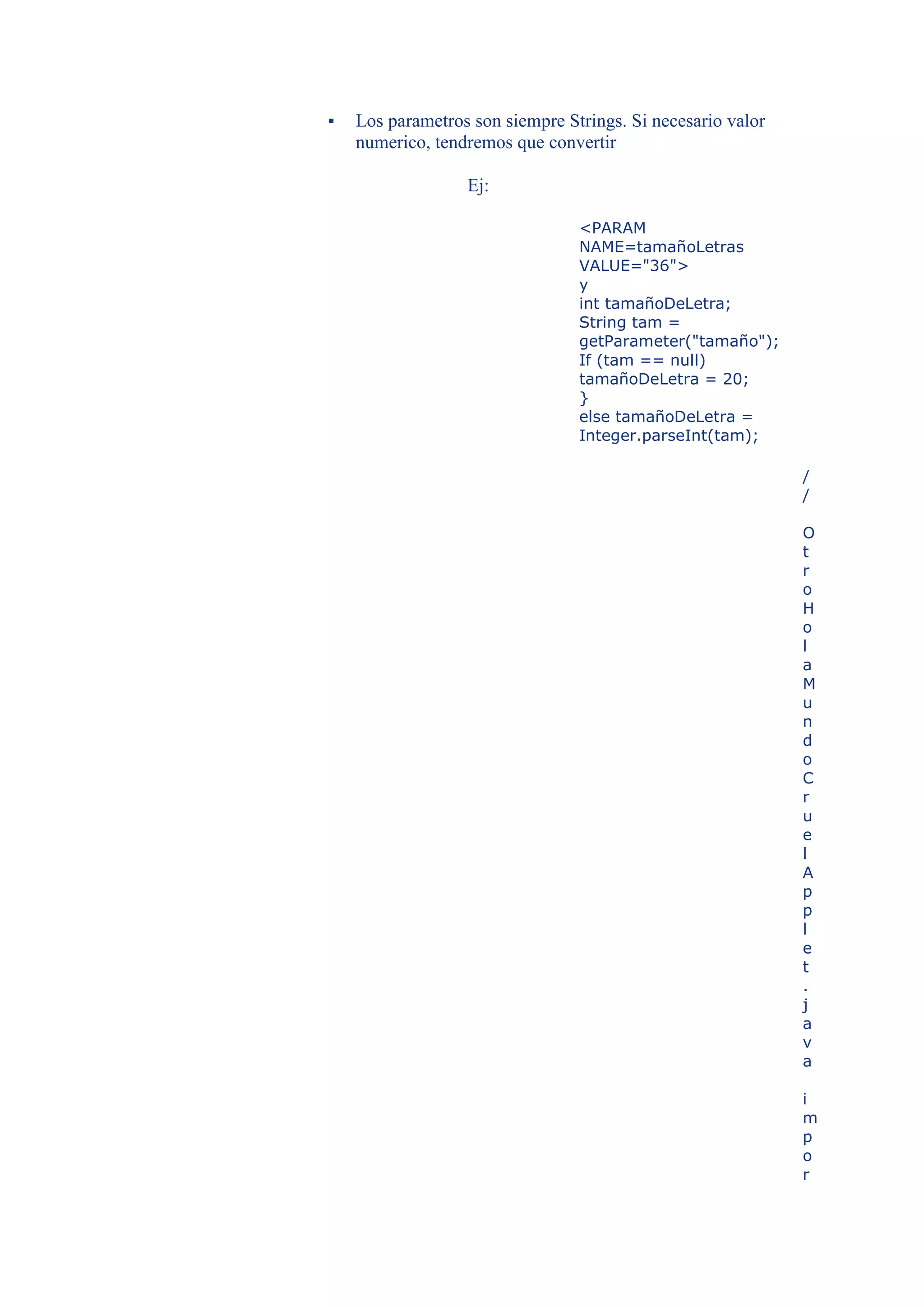    Los parametros son siempre Strings. Si necesario valor
    numerico, tendremos que convertir

                  Ej:

                                 <PARAM
                                 NAME=tamañoLetras
                                 VALUE="36">
                                 y
                                 int tamañoDeLetra;
                                 String tam =
                                 getParameter("tamaño");
                                 If (tam == null)
                                 tamañoDeLetra = 20;
                                 }
                                 else tamañoDeLetra =
                                 Integer.parseInt(tam);

                                                             /
                                                             /

                                                             O
                                                             t
                                                             r
                                                             o
                                                             H
                                                             o
                                                             l
                                                             a
                                                             M
                                                             u
                                                             n
                                                             d
                                                             o
                                                             C
                                                             r
                                                             u
                                                             e
                                                             l
                                                             A
                                                             p
                                                             p
                                                             l
                                                             e
                                                             t
                                                             .
                                                             j
                                                             a
                                                             v
                                                             a

                                                             i
                                                             m
                                                             p
                                                             o
                                                             r
 