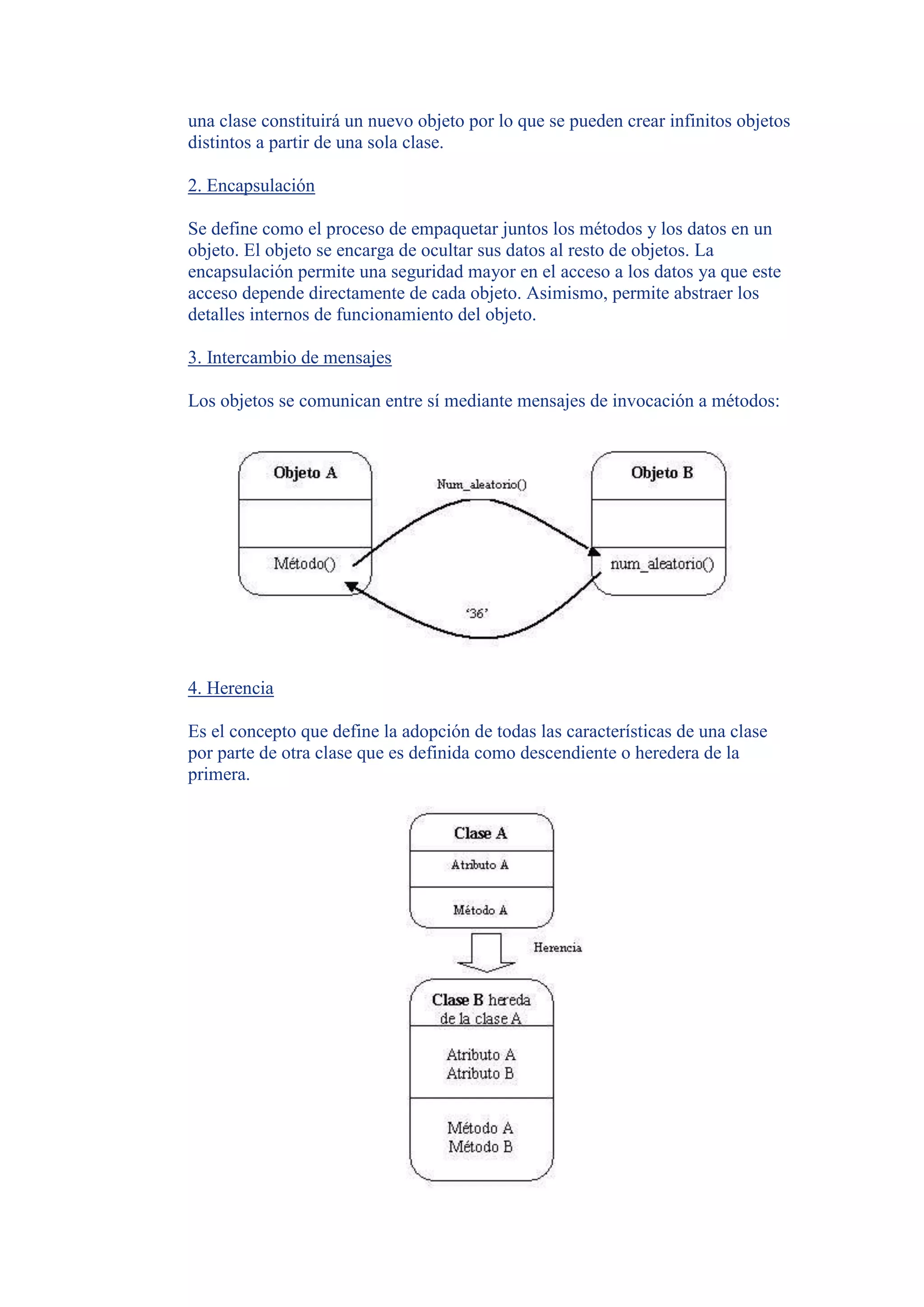 una clase constituirá un nuevo objeto por lo que se pueden crear infinitos objetos
distintos a partir de una sola clase.

2. Encapsulación

Se define como el proceso de empaquetar juntos los métodos y los datos en un
objeto. El objeto se encarga de ocultar sus datos al resto de objetos. La
encapsulación permite una seguridad mayor en el acceso a los datos ya que este
acceso depende directamente de cada objeto. Asimismo, permite abstraer los
detalles internos de funcionamiento del objeto.

3. Intercambio de mensajes

Los objetos se comunican entre sí mediante mensajes de invocación a métodos:




4. Herencia

Es el concepto que define la adopción de todas las características de una clase
por parte de otra clase que es definida como descendiente o heredera de la
primera.
 