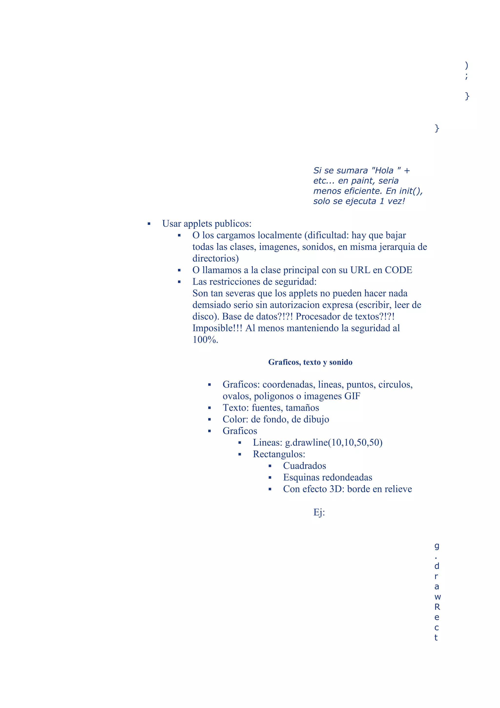 )
                                                                            ;

                                                                            }


                                                                        }




                                          Si se sumara "Hola " +
                                          etc... en paint, seria
                                          menos eficiente. En init(),
                                          solo se ejecuta 1 vez!

   Usar applets publicos:
        O los cargamos localmente (dificultad: hay que bajar
           todas las clases, imagenes, sonidos, en misma jerarquia de
           directorios)
        O llamamos a la clase principal con su URL en CODE
        Las restricciones de seguridad:
           Son tan severas que los applets no pueden hacer nada
           demsiado serio sin autorizacion expresa (escribir, leer de
           disco). Base de datos?!?! Procesador de textos?!?!
           Imposible!!! Al menos manteniendo la seguridad al
           100%.

                              Graficos, texto y sonido

                  Graficos: coordenadas, lineas, puntos, circulos,
                   ovalos, poligonos o imagenes GIF
                  Texto: fuentes, tamaños
                  Color: de fondo, de dibujo
                  Graficos
                       Lineas: g.drawline(10,10,50,50)
                       Rectangulos:
                               Cuadrados
                               Esquinas redondeadas
                               Con efecto 3D: borde en relieve

                                          Ej:


                                                                        g
                                                                        .
                                                                        d
                                                                        r
                                                                        a
                                                                        w
                                                                        R
                                                                        e
                                                                        c
                                                                        t
 