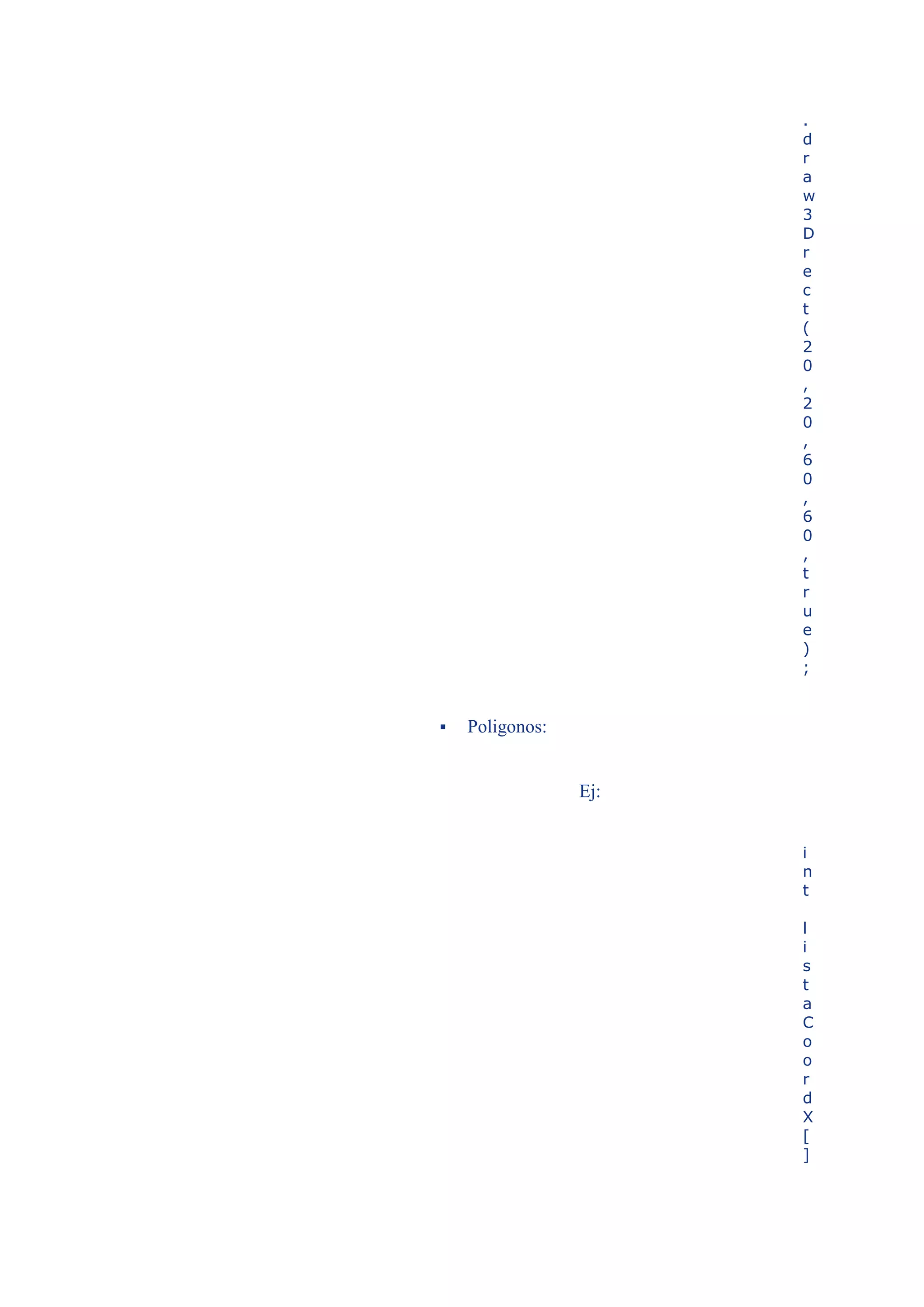 .
                       d
                       r
                       a
                       w
                       3
                       D
                       r
                       e
                       c
                       t
                       (
                       2
                       0
                       ,
                       2
                       0
                       ,
                       6
                       0
                       ,
                       6
                       0
                       ,
                       t
                       r
                       u
                       e
                       )
                       ;


   Poligonos:


                 Ej:


                       i
                       n
                       t

                       l
                       i
                       s
                       t
                       a
                       C
                       o
                       o
                       r
                       d
                       X
                       [
                       ]
 