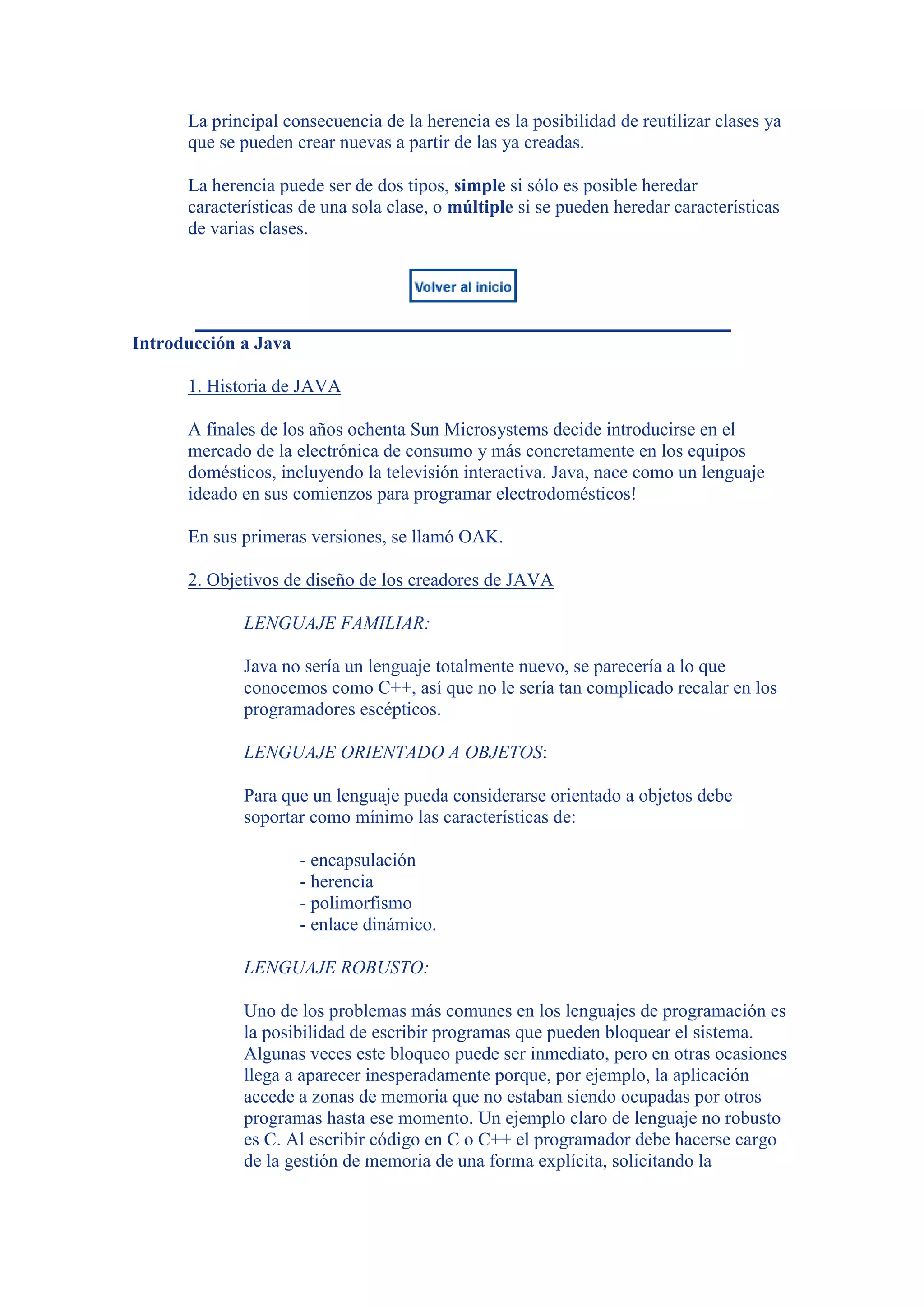 La principal consecuencia de la herencia es la posibilidad de reutilizar clases ya
      que se pueden crear nuevas a partir de las ya creadas.

      La herencia puede ser de dos tipos, simple si sólo es posible heredar
      características de una sola clase, o múltiple si se pueden heredar características
      de varias clases.




Introducción a Java

      1. Historia de JAVA

      A finales de los años ochenta Sun Microsystems decide introducirse en el
      mercado de la electrónica de consumo y más concretamente en los equipos
      domésticos, incluyendo la televisión interactiva. Java, nace como un lenguaje
      ideado en sus comienzos para programar electrodomésticos!

      En sus primeras versiones, se llamó OAK.

      2. Objetivos de diseño de los creadores de JAVA

             LENGUAJE FAMILIAR:

             Java no sería un lenguaje totalmente nuevo, se parecería a lo que
             conocemos como C++, así que no le sería tan complicado recalar en los
             programadores escépticos.

             LENGUAJE ORIENTADO A OBJETOS:

             Para que un lenguaje pueda considerarse orientado a objetos debe
             soportar como mínimo las características de:

                      - encapsulación
                      - herencia
                      - polimorfismo
                      - enlace dinámico.

             LENGUAJE ROBUSTO:

             Uno de los problemas más comunes en los lenguajes de programación es
             la posibilidad de escribir programas que pueden bloquear el sistema.
             Algunas veces este bloqueo puede ser inmediato, pero en otras ocasiones
             llega a aparecer inesperadamente porque, por ejemplo, la aplicación
             accede a zonas de memoria que no estaban siendo ocupadas por otros
             programas hasta ese momento. Un ejemplo claro de lenguaje no robusto
             es C. Al escribir código en C o C++ el programador debe hacerse cargo
             de la gestión de memoria de una forma explícita, solicitando la
 