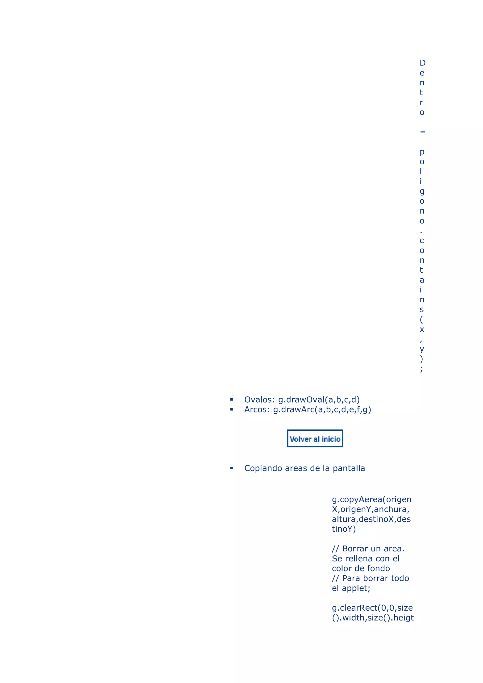 D
                                                 e
                                                 n
                                                 t
                                                 r
                                                 o

                                                 =

                                                 p
                                                 o
                                                 l
                                                 i
                                                 g
                                                 o
                                                 n
                                                 o
                                                 .
                                                 c
                                                 o
                                                 n
                                                 t
                                                 a
                                                 i
                                                 n
                                                 s
                                                 (
                                                 x
                                                 ,
                                                 y
                                                 )
                                                 ;


   Ovalos: g.drawOval(a,b,c,d)
   Arcos: g.drawArc(a,b,c,d,e,f,g)




   Copiando areas de la pantalla


                         g.copyAerea(origen
                         X,origenY,anchura,
                         altura,destinoX,des
                         tinoY)

                         // Borrar un area.
                         Se rellena con el
                         color de fondo
                         // Para borrar todo
                         el applet;

                         g.clearRect(0,0,size
                         ().width,size().heigt
 