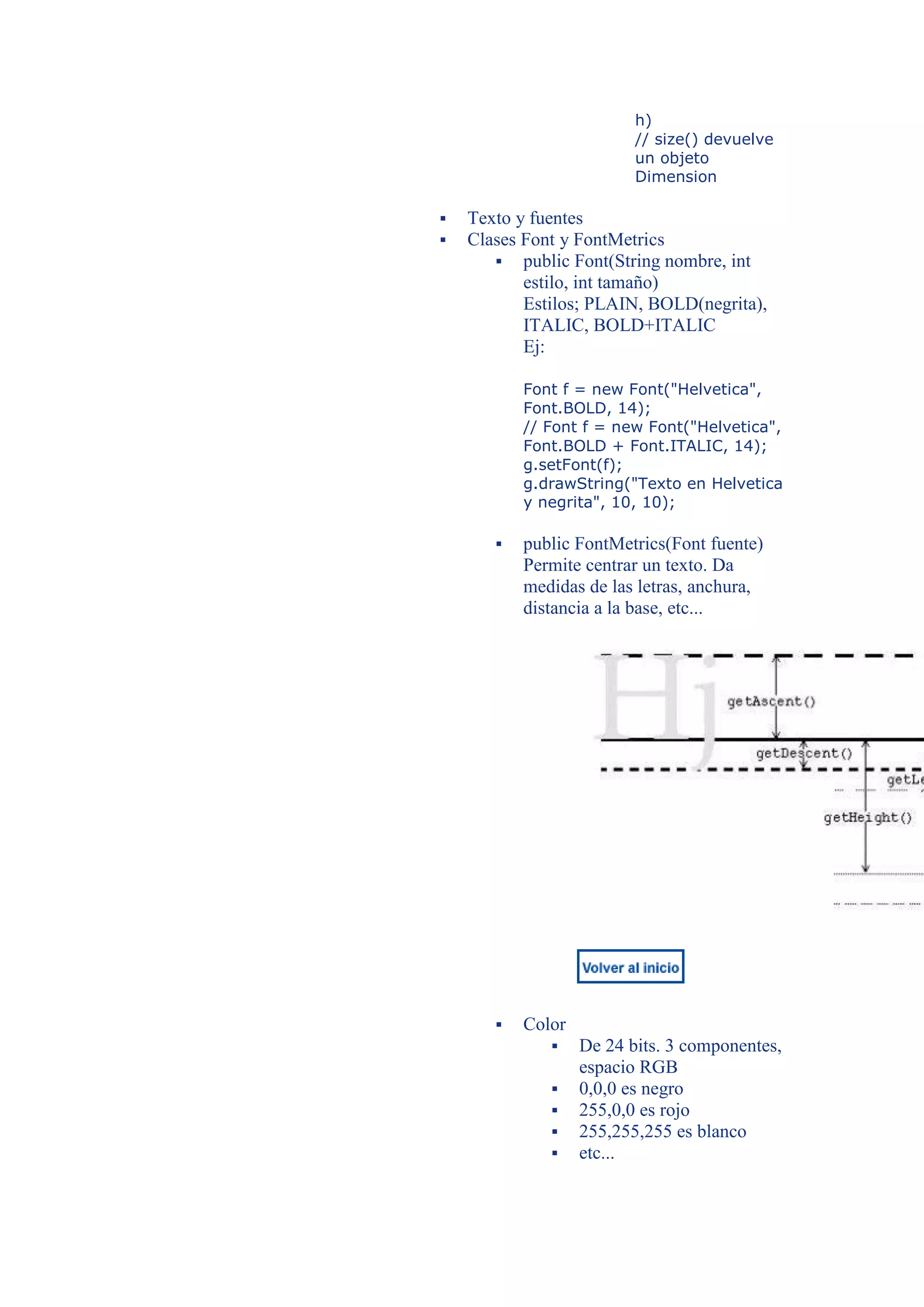h)
                          // size() devuelve
                          un objeto
                          Dimension

   Texto y fuentes
   Clases Font y FontMetrics
        public Font(String nombre, int
           estilo, int tamaño)
           Estilos; PLAIN, BOLD(negrita),
           ITALIC, BOLD+ITALIC
           Ej:

           Font f = new Font("Helvetica",
           Font.BOLD, 14);
           // Font f = new Font("Helvetica",
           Font.BOLD + Font.ITALIC, 14);
           g.setFont(f);
           g.drawString("Texto en Helvetica
           y negrita", 10, 10);

          public FontMetrics(Font fuente)
           Permite centrar un texto. Da
           medidas de las letras, anchura,
           distancia a la base, etc...




          Color
                  De 24 bits. 3 componentes,
                   espacio RGB
                  0,0,0 es negro
                  255,0,0 es rojo
                  255,255,255 es blanco
                  etc...
 
