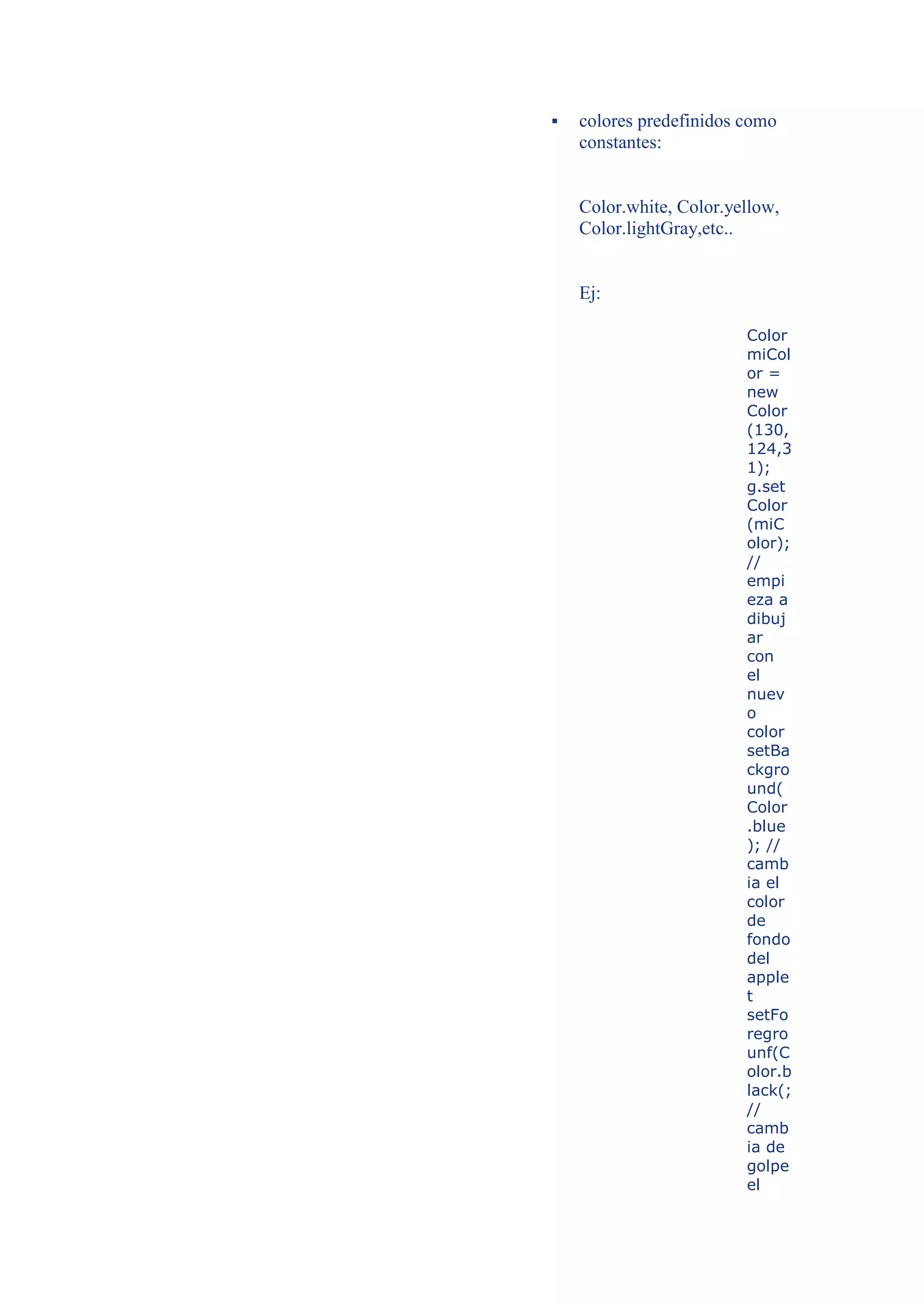    colores predefinidos como
    constantes:


    Color.white, Color.yellow,
    Color.lightGray,etc..


    Ej:

                         Color
                         miCol
                         or =
                         new
                         Color
                         (130,
                         124,3
                         1);
                         g.set
                         Color
                         (miC
                         olor);
                         //
                         empi
                         eza a
                         dibuj
                         ar
                         con
                         el
                         nuev
                         o
                         color
                         setBa
                         ckgro
                         und(
                         Color
                         .blue
                         ); //
                         camb
                         ia el
                         color
                         de
                         fondo
                         del
                         apple
                         t
                         setFo
                         regro
                         unf(C
                         olor.b
                         lack(;
                         //
                         camb
                         ia de
                         golpe
                         el
 
