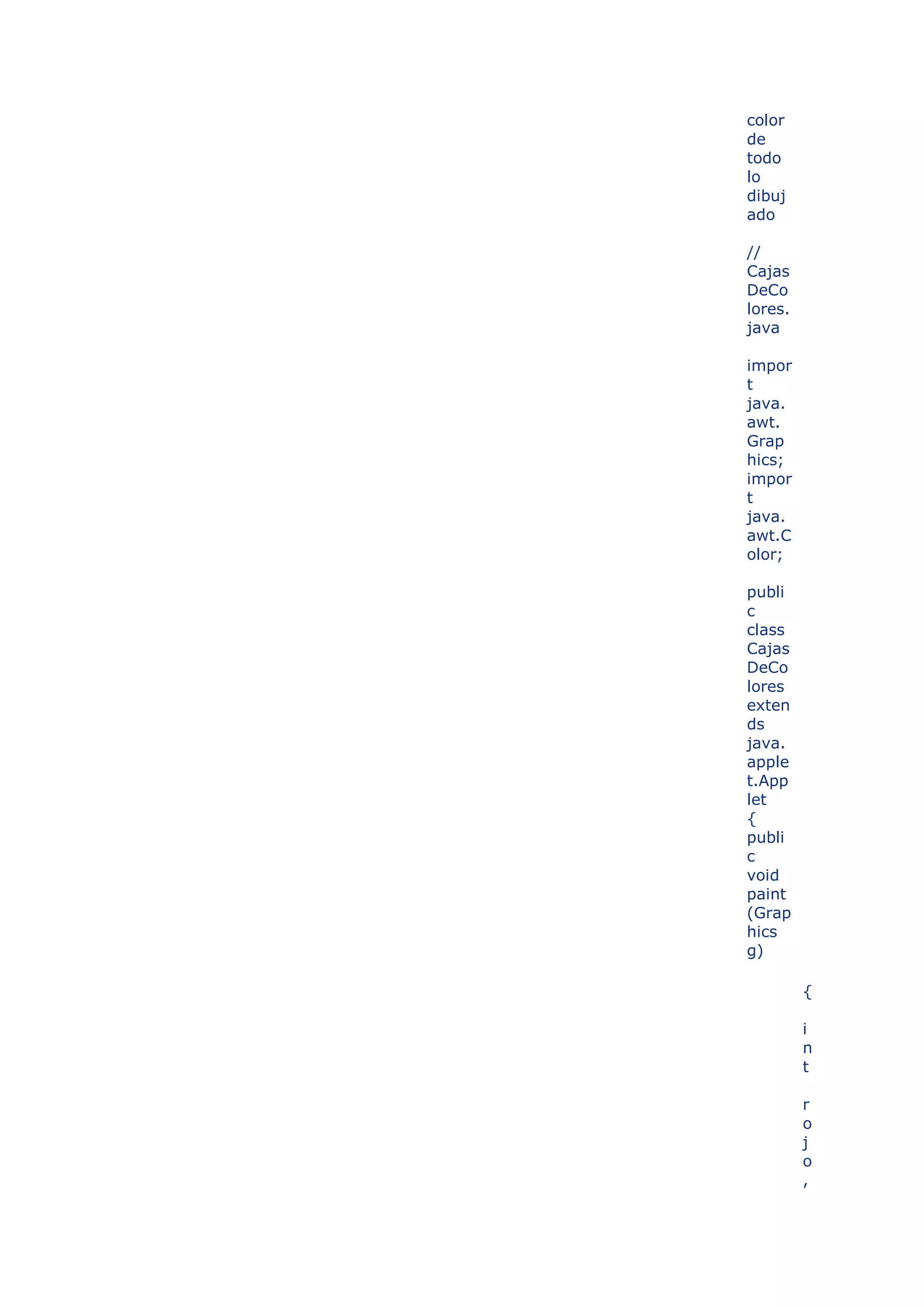 color
de
todo
lo
dibuj
ado

//
Cajas
DeCo
lores.
java

impor
t
java.
awt.
Grap
hics;
impor
t
java.
awt.C
olor;

publi
c
class
Cajas
DeCo
lores
exten
ds
java.
apple
t.App
let
{
publi
c
void
paint
(Grap
hics
g)

         {

         i
         n
         t

         r
         o
         j
         o
         ,
 