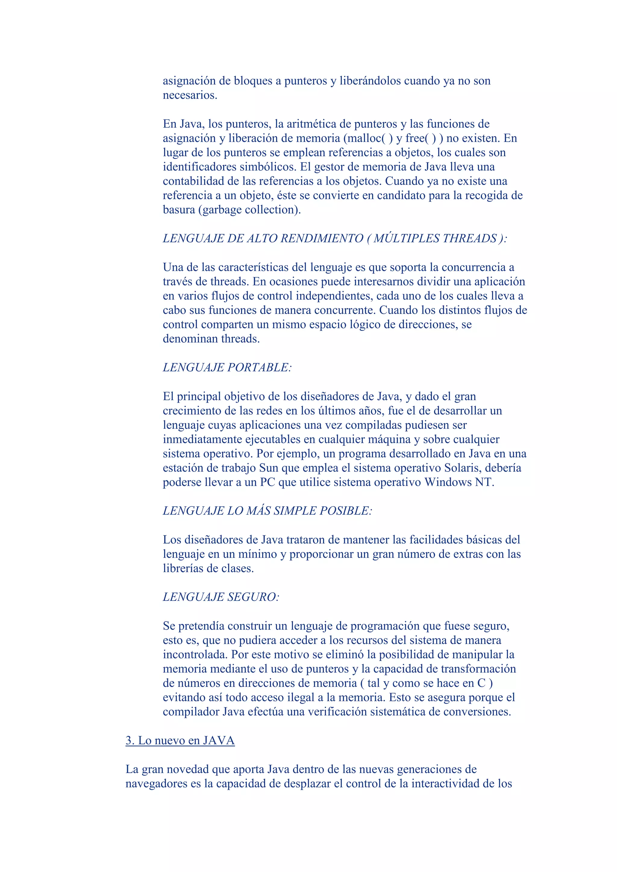 asignación de bloques a punteros y liberándolos cuando ya no son
       necesarios.

       En Java, los punteros, la aritmética de punteros y las funciones de
       asignación y liberación de memoria (malloc( ) y free( ) ) no existen. En
       lugar de los punteros se emplean referencias a objetos, los cuales son
       identificadores simbólicos. El gestor de memoria de Java lleva una
       contabilidad de las referencias a los objetos. Cuando ya no existe una
       referencia a un objeto, éste se convierte en candidato para la recogida de
       basura (garbage collection).

       LENGUAJE DE ALTO RENDIMIENTO ( MÚLTIPLES THREADS ):

       Una de las características del lenguaje es que soporta la concurrencia a
       través de threads. En ocasiones puede interesarnos dividir una aplicación
       en varios flujos de control independientes, cada uno de los cuales lleva a
       cabo sus funciones de manera concurrente. Cuando los distintos flujos de
       control comparten un mismo espacio lógico de direcciones, se
       denominan threads.

       LENGUAJE PORTABLE:

       El principal objetivo de los diseñadores de Java, y dado el gran
       crecimiento de las redes en los últimos años, fue el de desarrollar un
       lenguaje cuyas aplicaciones una vez compiladas pudiesen ser
       inmediatamente ejecutables en cualquier máquina y sobre cualquier
       sistema operativo. Por ejemplo, un programa desarrollado en Java en una
       estación de trabajo Sun que emplea el sistema operativo Solaris, debería
       poderse llevar a un PC que utilice sistema operativo Windows NT.

       LENGUAJE LO MÁS SIMPLE POSIBLE:

       Los diseñadores de Java trataron de mantener las facilidades básicas del
       lenguaje en un mínimo y proporcionar un gran número de extras con las
       librerías de clases.

       LENGUAJE SEGURO:

       Se pretendía construir un lenguaje de programación que fuese seguro,
       esto es, que no pudiera acceder a los recursos del sistema de manera
       incontrolada. Por este motivo se eliminó la posibilidad de manipular la
       memoria mediante el uso de punteros y la capacidad de transformación
       de números en direcciones de memoria ( tal y como se hace en C )
       evitando así todo acceso ilegal a la memoria. Esto se asegura porque el
       compilador Java efectúa una verificación sistemática de conversiones.

3. Lo nuevo en JAVA

La gran novedad que aporta Java dentro de las nuevas generaciones de
navegadores es la capacidad de desplazar el control de la interactividad de los
 