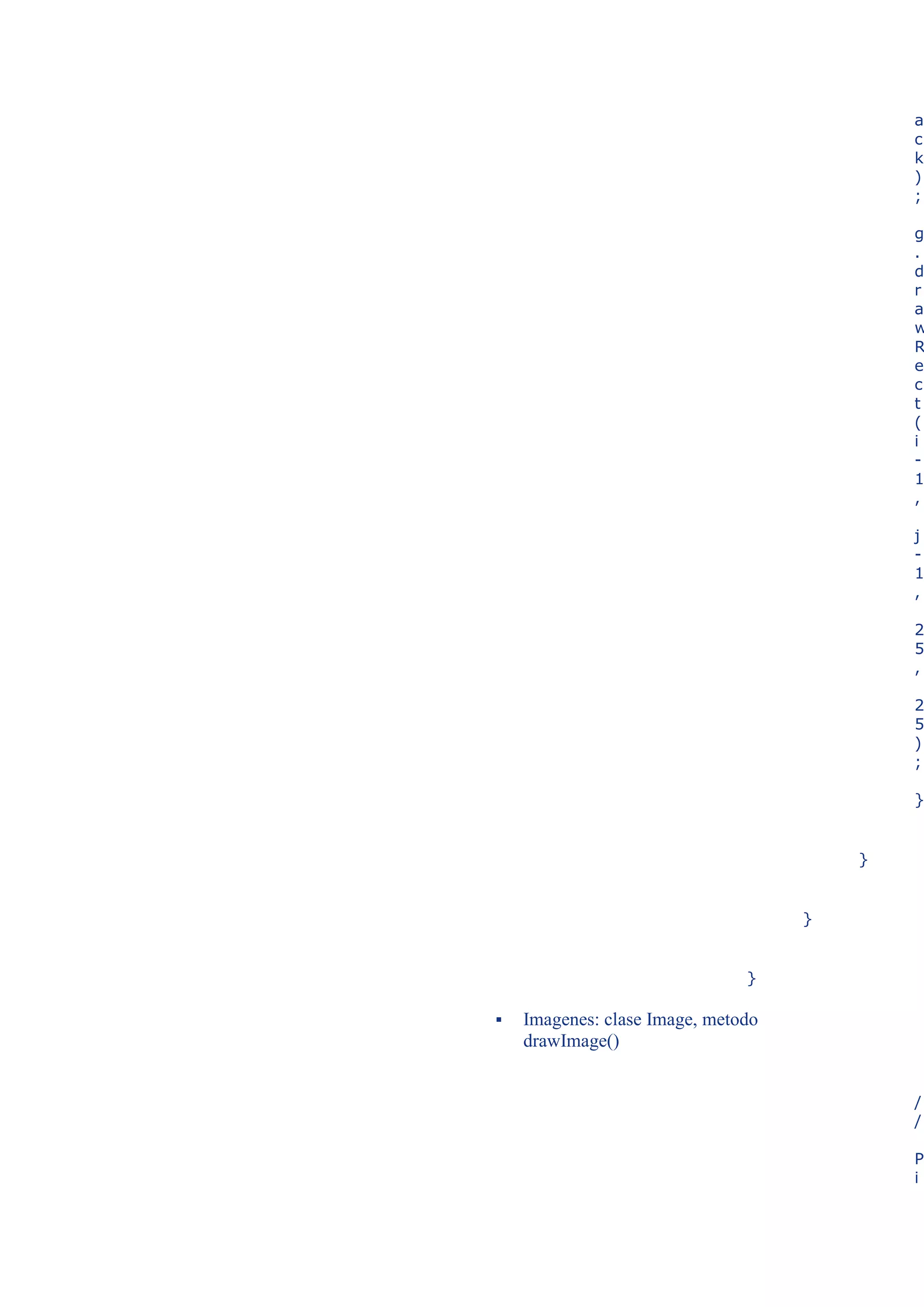 a
                                            c
                                            k
                                            )
                                            ;

                                            g
                                            .
                                            d
                                            r
                                            a
                                            w
                                            R
                                            e
                                            c
                                            t
                                            (
                                            i
                                            -
                                            1
                                            ,

                                            j
                                            -
                                            1
                                            ,

                                            2
                                            5
                                            ,

                                            2
                                            5
                                            )
                                            ;

                                            }


                                        }


                                    }


                               }

   Imagenes: clase Image, metodo
    drawImage()


                                            /
                                            /

                                            P
                                            i
 