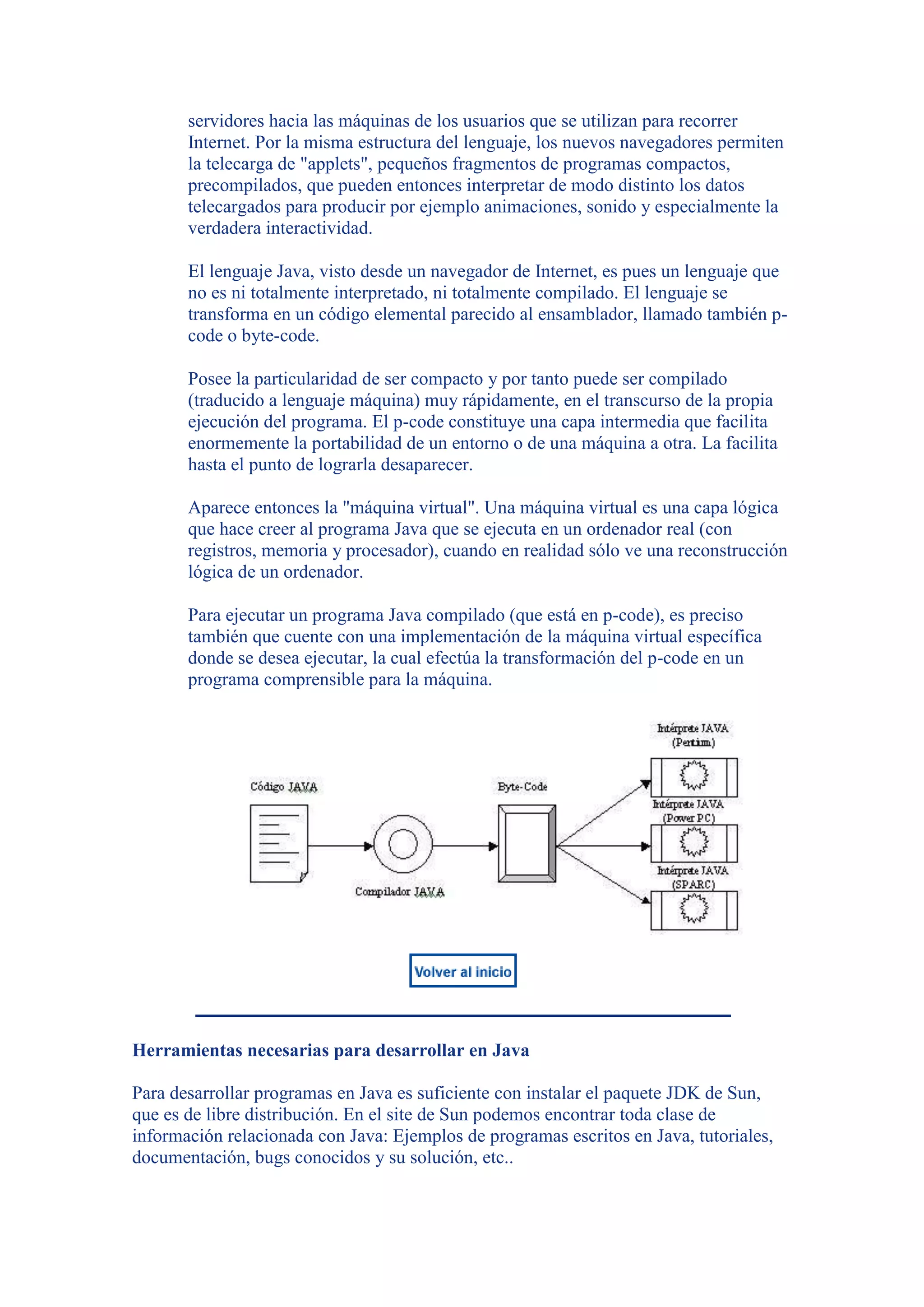 servidores hacia las máquinas de los usuarios que se utilizan para recorrer
       Internet. Por la misma estructura del lenguaje, los nuevos navegadores permiten
       la telecarga de "applets", pequeños fragmentos de programas compactos,
       precompilados, que pueden entonces interpretar de modo distinto los datos
       telecargados para producir por ejemplo animaciones, sonido y especialmente la
       verdadera interactividad.

       El lenguaje Java, visto desde un navegador de Internet, es pues un lenguaje que
       no es ni totalmente interpretado, ni totalmente compilado. El lenguaje se
       transforma en un código elemental parecido al ensamblador, llamado también p-
       code o byte-code.

       Posee la particularidad de ser compacto y por tanto puede ser compilado
       (traducido a lenguaje máquina) muy rápidamente, en el transcurso de la propia
       ejecución del programa. El p-code constituye una capa intermedia que facilita
       enormemente la portabilidad de un entorno o de una máquina a otra. La facilita
       hasta el punto de lograrla desaparecer.

       Aparece entonces la "máquina virtual". Una máquina virtual es una capa lógica
       que hace creer al programa Java que se ejecuta en un ordenador real (con
       registros, memoria y procesador), cuando en realidad sólo ve una reconstrucción
       lógica de un ordenador.

       Para ejecutar un programa Java compilado (que está en p-code), es preciso
       también que cuente con una implementación de la máquina virtual específica
       donde se desea ejecutar, la cual efectúa la transformación del p-code en un
       programa comprensible para la máquina.




Herramientas necesarias para desarrollar en Java

Para desarrollar programas en Java es suficiente con instalar el paquete JDK de Sun,
que es de libre distribución. En el site de Sun podemos encontrar toda clase de
información relacionada con Java: Ejemplos de programas escritos en Java, tutoriales,
documentación, bugs conocidos y su solución, etc..
 