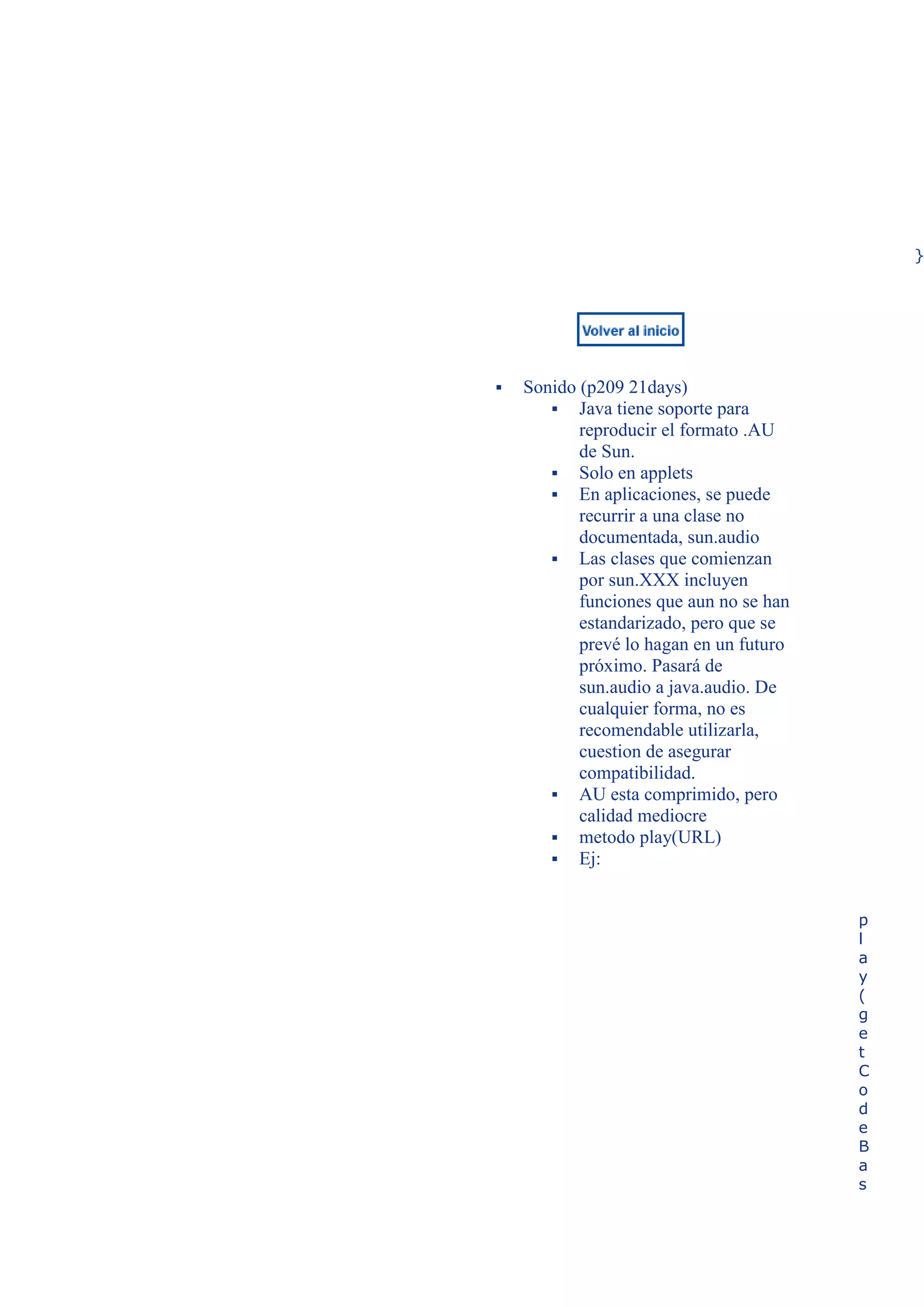 }




   Sonido (p209 21days)
        Java tiene soporte para
           reproducir el formato .AU
           de Sun.
        Solo en applets
        En aplicaciones, se puede
           recurrir a una clase no
           documentada, sun.audio
        Las clases que comienzan
           por sun.XXX incluyen
           funciones que aun no se han
           estandarizado, pero que se
           prevé lo hagan en un futuro
           próximo. Pasará de
           sun.audio a java.audio. De
           cualquier forma, no es
           recomendable utilizarla,
           cuestion de asegurar
           compatibilidad.
        AU esta comprimido, pero
           calidad mediocre
        metodo play(URL)
        Ej:


                                         p
                                         l
                                         a
                                         y
                                         (
                                         g
                                         e
                                         t
                                         C
                                         o
                                         d
                                         e
                                         B
                                         a
                                         s
 