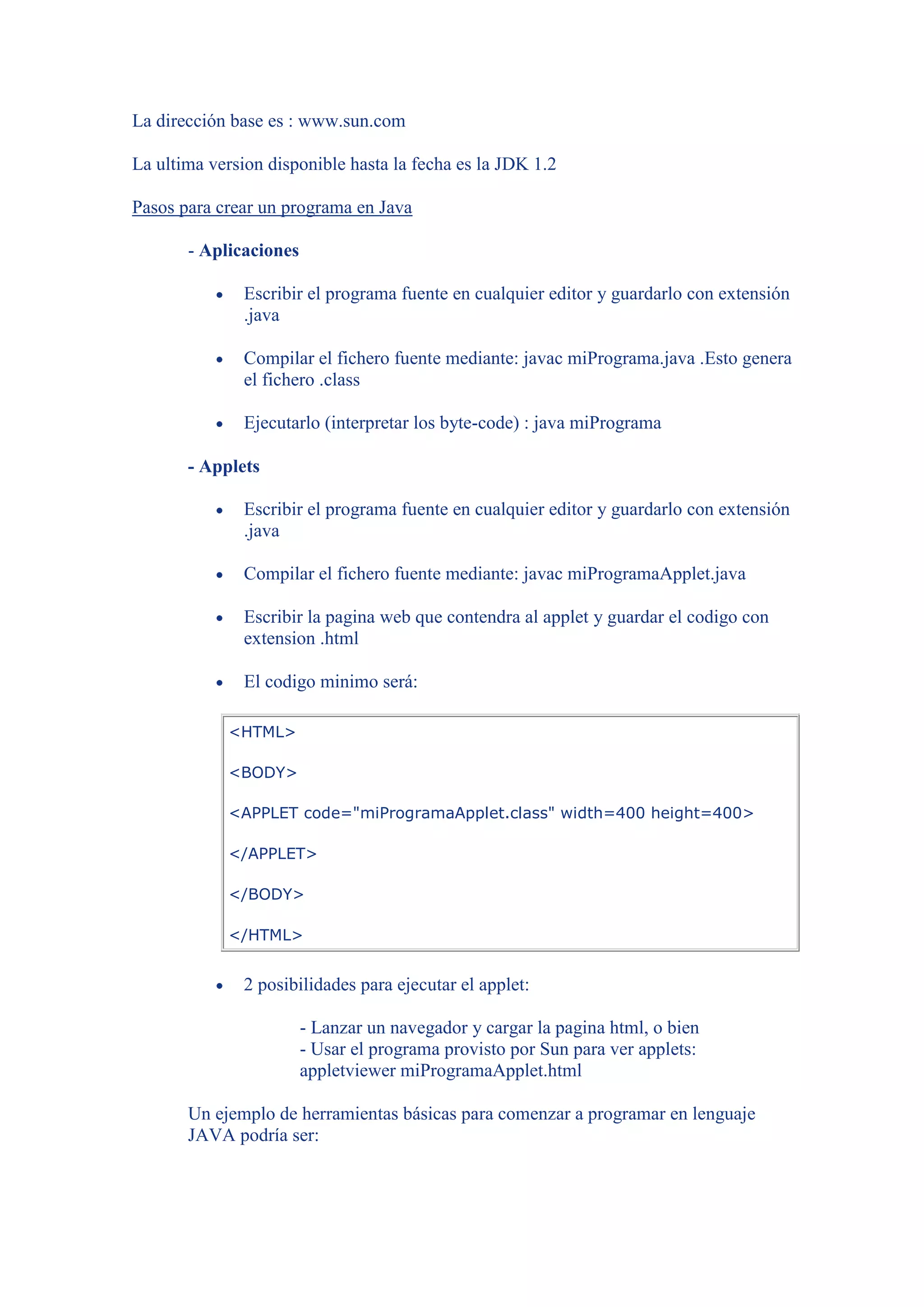 La dirección base es : www.sun.com

La ultima version disponible hasta la fecha es la JDK 1.2

Pasos para crear un programa en Java

       - Aplicaciones

               Escribir el programa fuente en cualquier editor y guardarlo con extensión
               .java

               Compilar el fichero fuente mediante: javac miPrograma.java .Esto genera
               el fichero .class

               Ejecutarlo (interpretar los byte-code) : java miPrograma

       - Applets

               Escribir el programa fuente en cualquier editor y guardarlo con extensión
               .java

               Compilar el fichero fuente mediante: javac miProgramaApplet.java

               Escribir la pagina web que contendra al applet y guardar el codigo con
               extension .html

               El codigo minimo será:

            <HTML>

            <BODY>

            <APPLET code="miProgramaApplet.class" width=400 height=400>

            </APPLET>

            </BODY>

            </HTML>


               2 posibilidades para ejecutar el applet:

                        - Lanzar un navegador y cargar la pagina html, o bien
                        - Usar el programa provisto por Sun para ver applets:
                        appletviewer miProgramaApplet.html

       Un ejemplo de herramientas básicas para comenzar a programar en lenguaje
       JAVA podría ser:
 