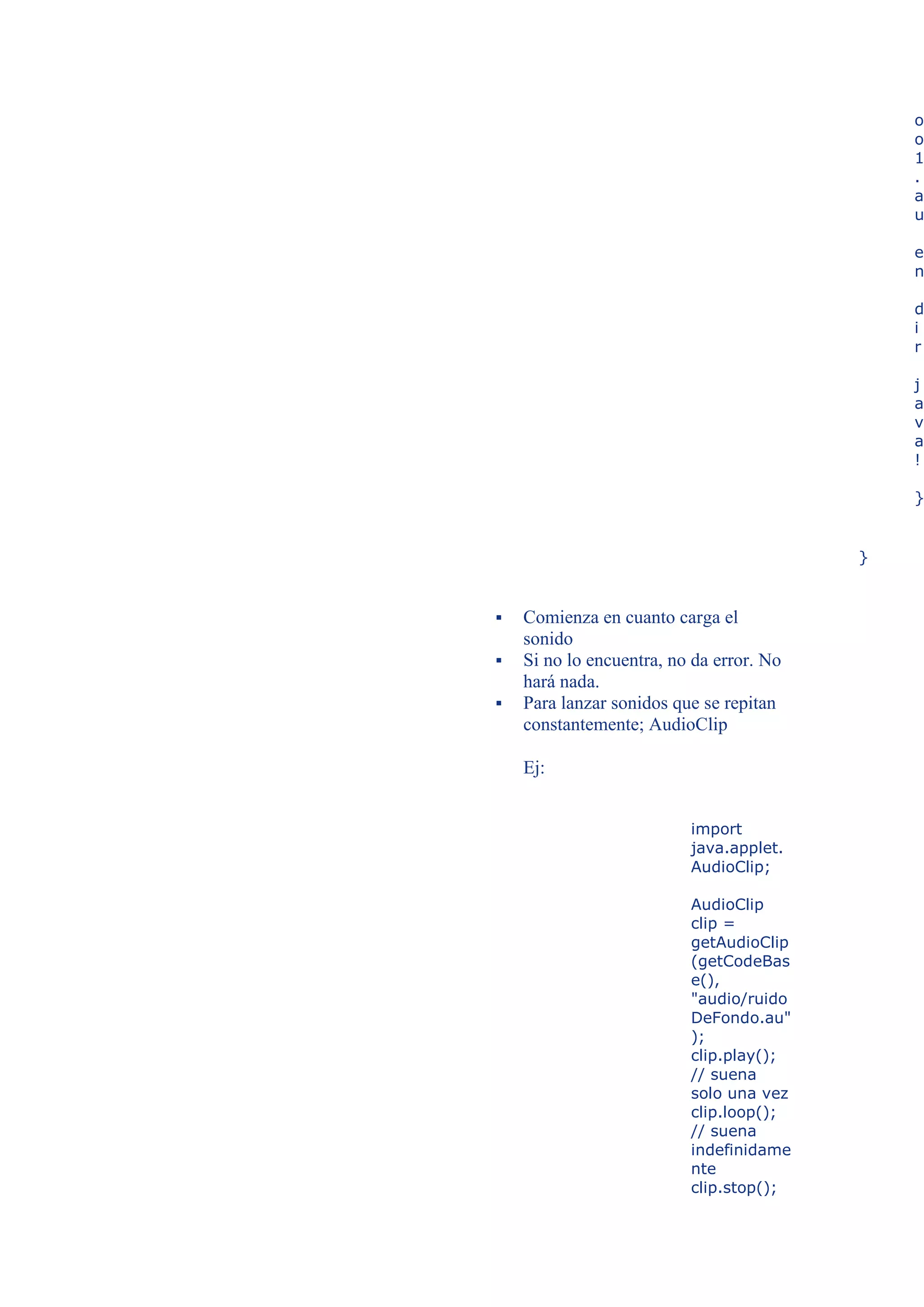 o
                                              o
                                              1
                                              .
                                              a
                                              u

                                              e
                                              n

                                              d
                                              i
                                              r

                                              j
                                              a
                                              v
                                              a
                                              !

                                              }


                                          }


   Comienza en cuanto carga el
    sonido
   Si no lo encuentra, no da error. No
    hará nada.
   Para lanzar sonidos que se repitan
    constantemente; AudioClip

    Ej:


                          import
                          java.applet.
                          AudioClip;

                          AudioClip
                          clip =
                          getAudioClip
                          (getCodeBas
                          e(),
                          "audio/ruido
                          DeFondo.au"
                          );
                          clip.play();
                          // suena
                          solo una vez
                          clip.loop();
                          // suena
                          indefinidame
                          nte
                          clip.stop();
 