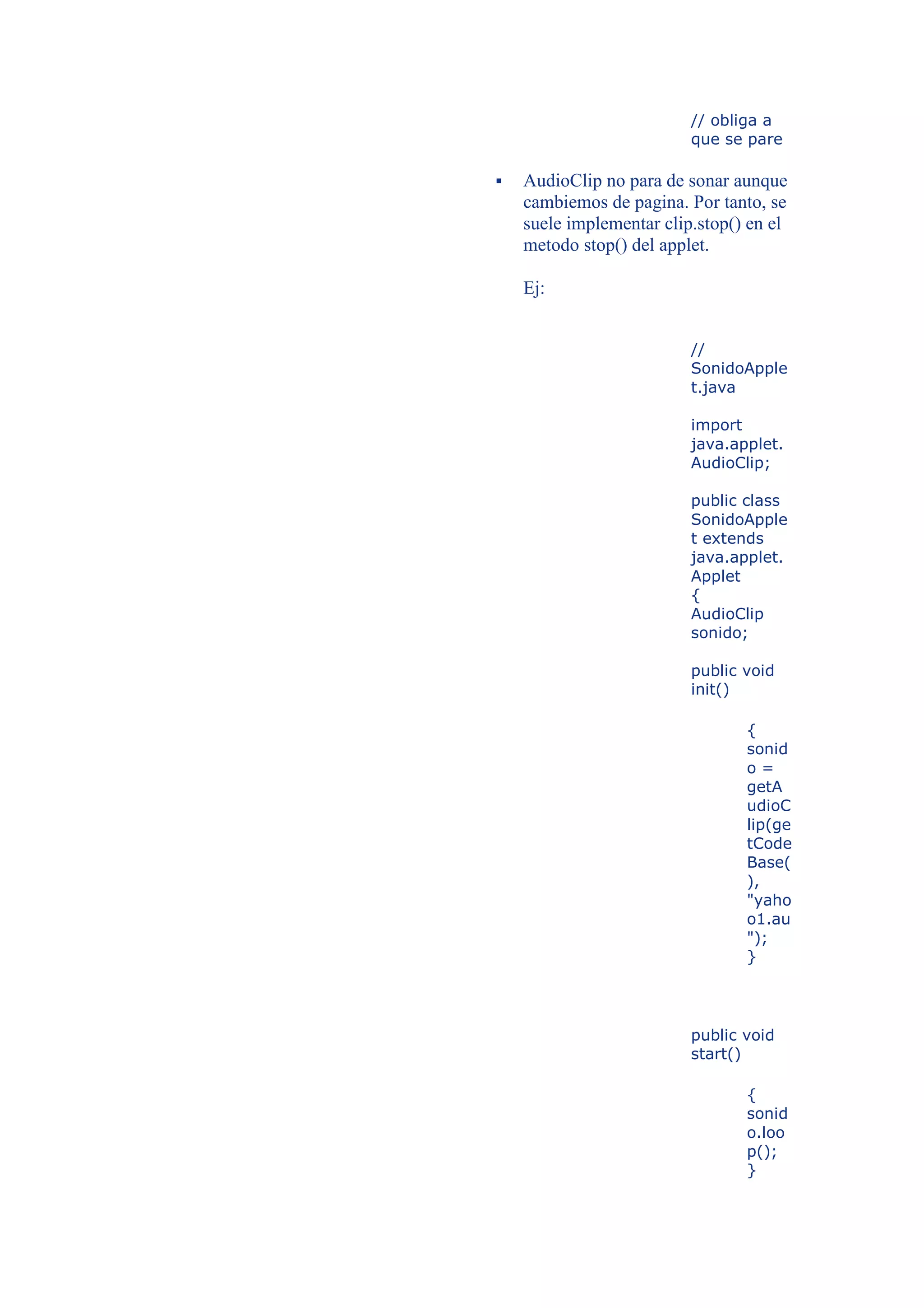 // obliga a
                          que se pare

   AudioClip no para de sonar aunque
    cambiemos de pagina. Por tanto, se
    suele implementar clip.stop() en el
    metodo stop() del applet.

    Ej:


                          //
                          SonidoApple
                          t.java

                          import
                          java.applet.
                          AudioClip;

                          public class
                          SonidoApple
                          t extends
                          java.applet.
                          Applet
                          {
                          AudioClip
                          sonido;

                          public void
                          init()

                                 {
                                 sonid
                                 o=
                                 getA
                                 udioC
                                 lip(ge
                                 tCode
                                 Base(
                                 ),
                                 "yaho
                                 o1.au
                                 ");
                                 }




                          public void
                          start()

                                 {
                                 sonid
                                 o.loo
                                 p();
                                 }
 
