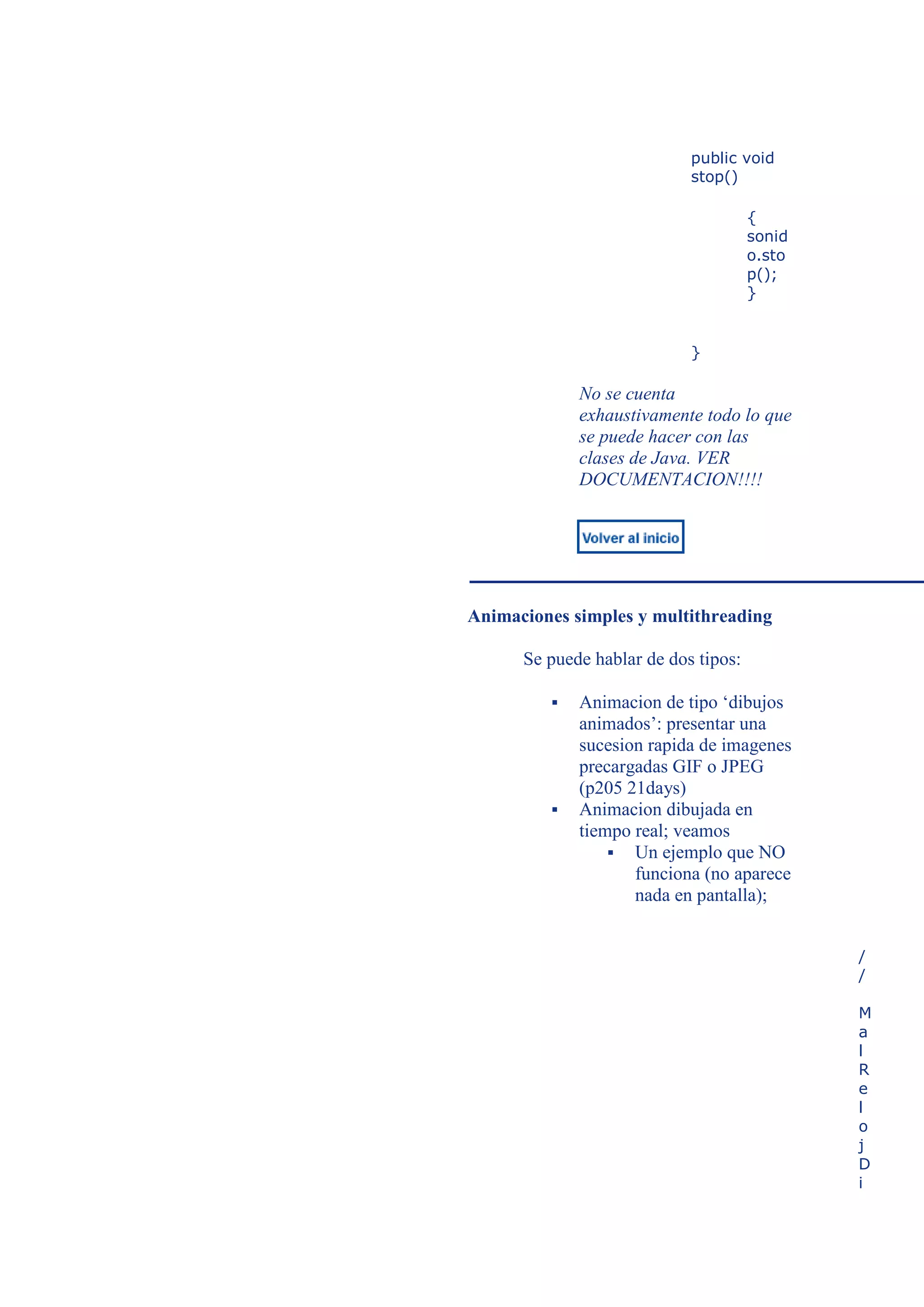 public void
                            stop()

                                      {
                                      sonid
                                      o.sto
                                      p();
                                      }


                            }

             No se cuenta
             exhaustivamente todo lo que
             se puede hacer con las
             clases de Java. VER
             DOCUMENTACION!!!!




Animaciones simples y multithreading

      Se puede hablar de dos tipos:

            Animacion de tipo ‘dibujos
             animados’: presentar una
             sucesion rapida de imagenes
             precargadas GIF o JPEG
             (p205 21days)
            Animacion dibujada en
             tiempo real; veamos
                  Un ejemplo que NO
                    funciona (no aparece
                    nada en pantalla);


                                              /
                                              /

                                              M
                                              a
                                              l
                                              R
                                              e
                                              l
                                              o
                                              j
                                              D
                                              i
 