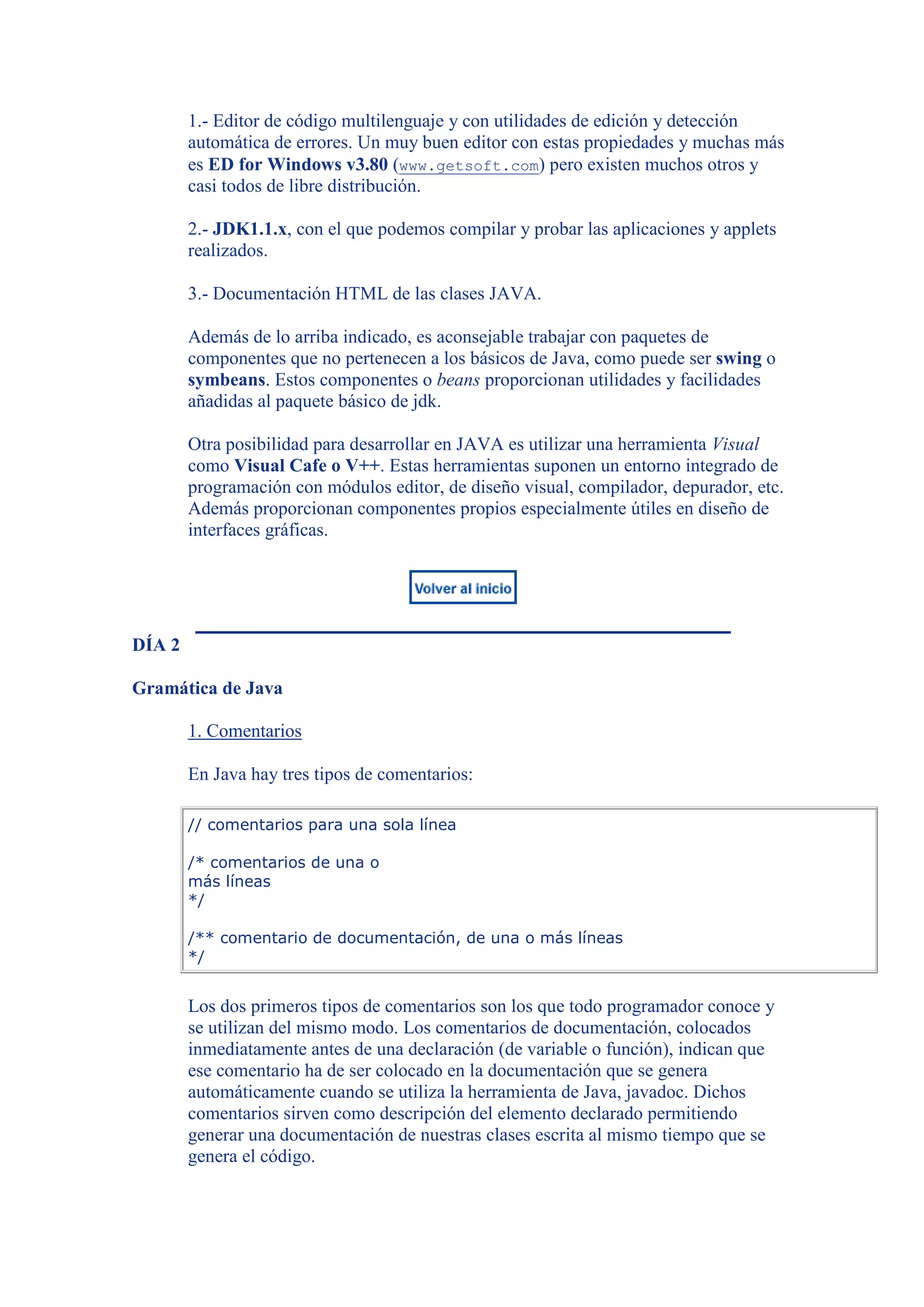 1.- Editor de código multilenguaje y con utilidades de edición y detección
        automática de errores. Un muy buen editor con estas propiedades y muchas más
        es ED for Windows v3.80 (www.getsoft.com) pero existen muchos otros y
        casi todos de libre distribución.

        2.- JDK1.1.x, con el que podemos compilar y probar las aplicaciones y applets
        realizados.

        3.- Documentación HTML de las clases JAVA.

        Además de lo arriba indicado, es aconsejable trabajar con paquetes de
        componentes que no pertenecen a los básicos de Java, como puede ser swing o
        symbeans. Estos componentes o beans proporcionan utilidades y facilidades
        añadidas al paquete básico de jdk.

        Otra posibilidad para desarrollar en JAVA es utilizar una herramienta Visual
        como Visual Cafe o V++. Estas herramientas suponen un entorno integrado de
        programación con módulos editor, de diseño visual, compilador, depurador, etc.
        Además proporcionan componentes propios especialmente útiles en diseño de
        interfaces gráficas.




DÍA 2

Gramática de Java

        1. Comentarios

        En Java hay tres tipos de comentarios:

        // comentarios para una sola línea

        /* comentarios de una o
        más líneas
        */

        /** comentario de documentación, de una o más líneas
        */


        Los dos primeros tipos de comentarios son los que todo programador conoce y
        se utilizan del mismo modo. Los comentarios de documentación, colocados
        inmediatamente antes de una declaración (de variable o función), indican que
        ese comentario ha de ser colocado en la documentación que se genera
        automáticamente cuando se utiliza la herramienta de Java, javadoc. Dichos
        comentarios sirven como descripción del elemento declarado permitiendo
        generar una documentación de nuestras clases escrita al mismo tiempo que se
        genera el código.
 
