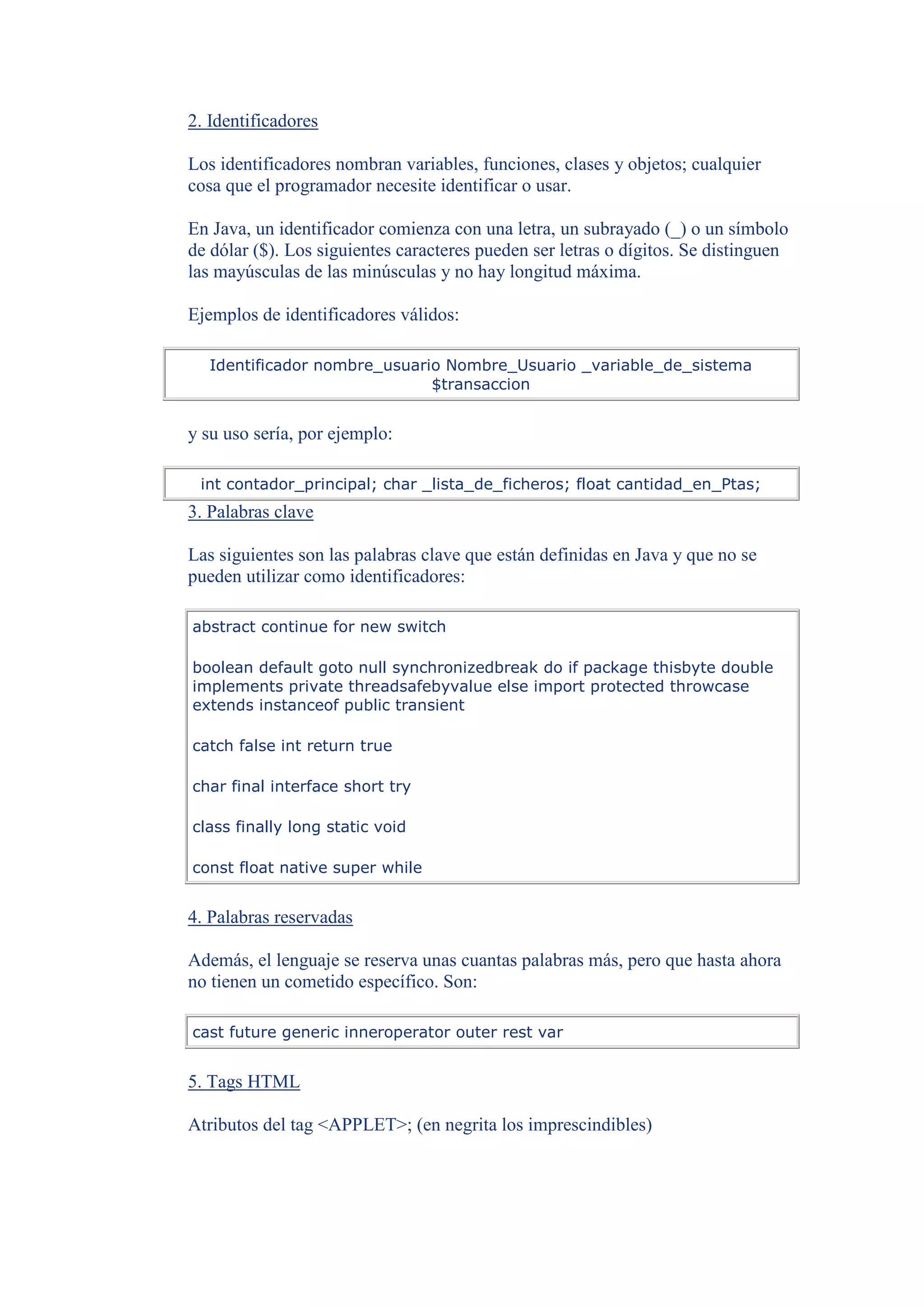2. Identificadores

Los identificadores nombran variables, funciones, clases y objetos; cualquier
cosa que el programador necesite identificar o usar.

En Java, un identificador comienza con una letra, un subrayado (_) o un símbolo
de dólar ($). Los siguientes caracteres pueden ser letras o dígitos. Se distinguen
las mayúsculas de las minúsculas y no hay longitud máxima.

Ejemplos de identificadores válidos:

  Identificador nombre_usuario Nombre_Usuario _variable_de_sistema
                             $transaccion


y su uso sería, por ejemplo:

 int contador_principal; char _lista_de_ficheros; float cantidad_en_Ptas;
3. Palabras clave

Las siguientes son las palabras clave que están definidas en Java y que no se
pueden utilizar como identificadores:

abstract continue for new switch

boolean default goto null synchronizedbreak do if package thisbyte double
implements private threadsafebyvalue else import protected throwcase
extends instanceof public transient

catch false int return true

char final interface short try

class finally long static void

const float native super while


4. Palabras reservadas

Además, el lenguaje se reserva unas cuantas palabras más, pero que hasta ahora
no tienen un cometido específico. Son:

cast future generic inneroperator outer rest var


5. Tags HTML

Atributos del tag <APPLET>; (en negrita los imprescindibles)
 