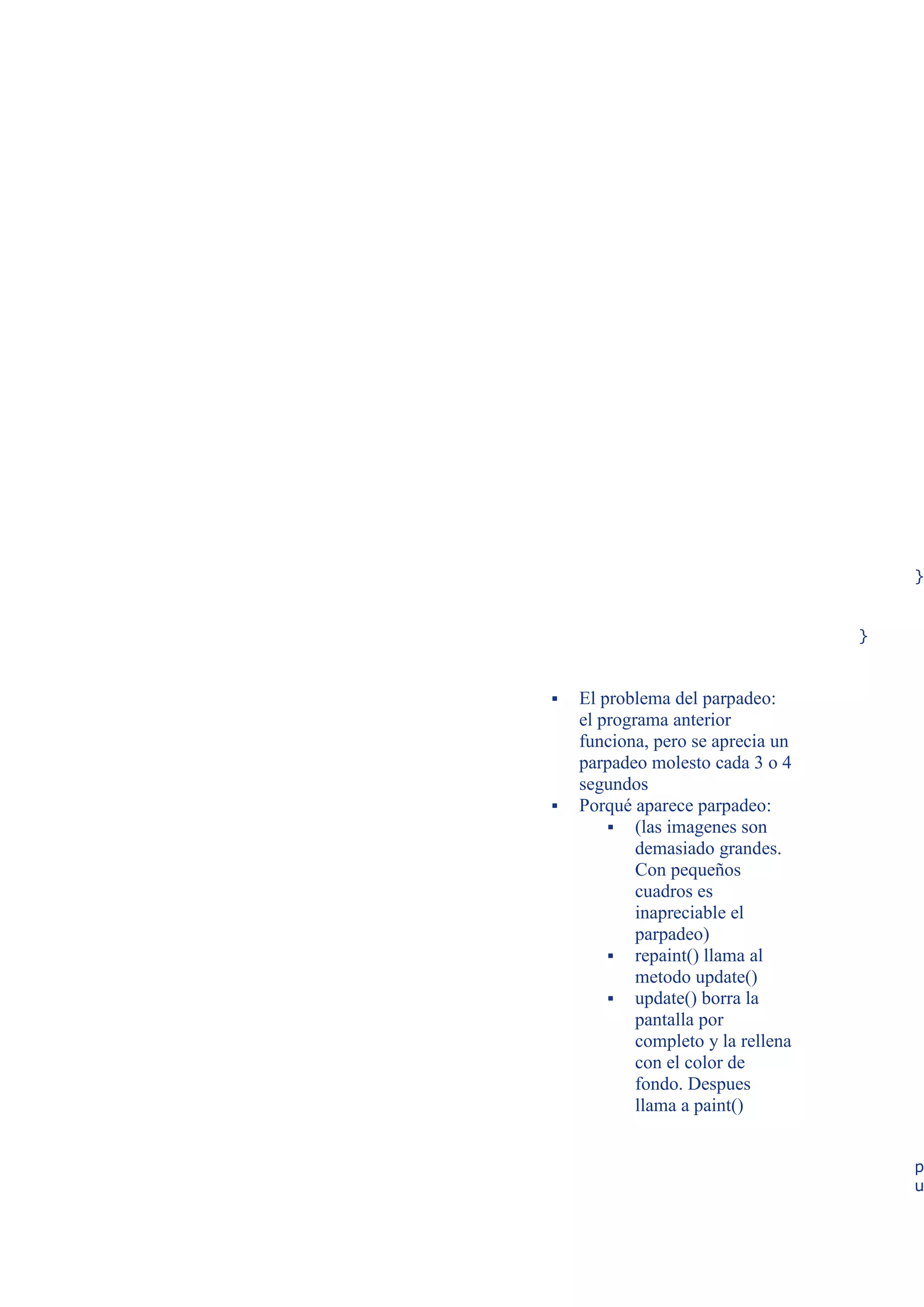 }


                                    }



   El problema del parpadeo:
    el programa anterior
    funciona, pero se aprecia un
    parpadeo molesto cada 3 o 4
    segundos
   Porqué aparece parpadeo:
         (las imagenes son
            demasiado grandes.
            Con pequeños
            cuadros es
            inapreciable el
            parpadeo)
         repaint() llama al
            metodo update()
         update() borra la
            pantalla por
            completo y la rellena
            con el color de
            fondo. Despues
            llama a paint()


                                        p
                                        u
 