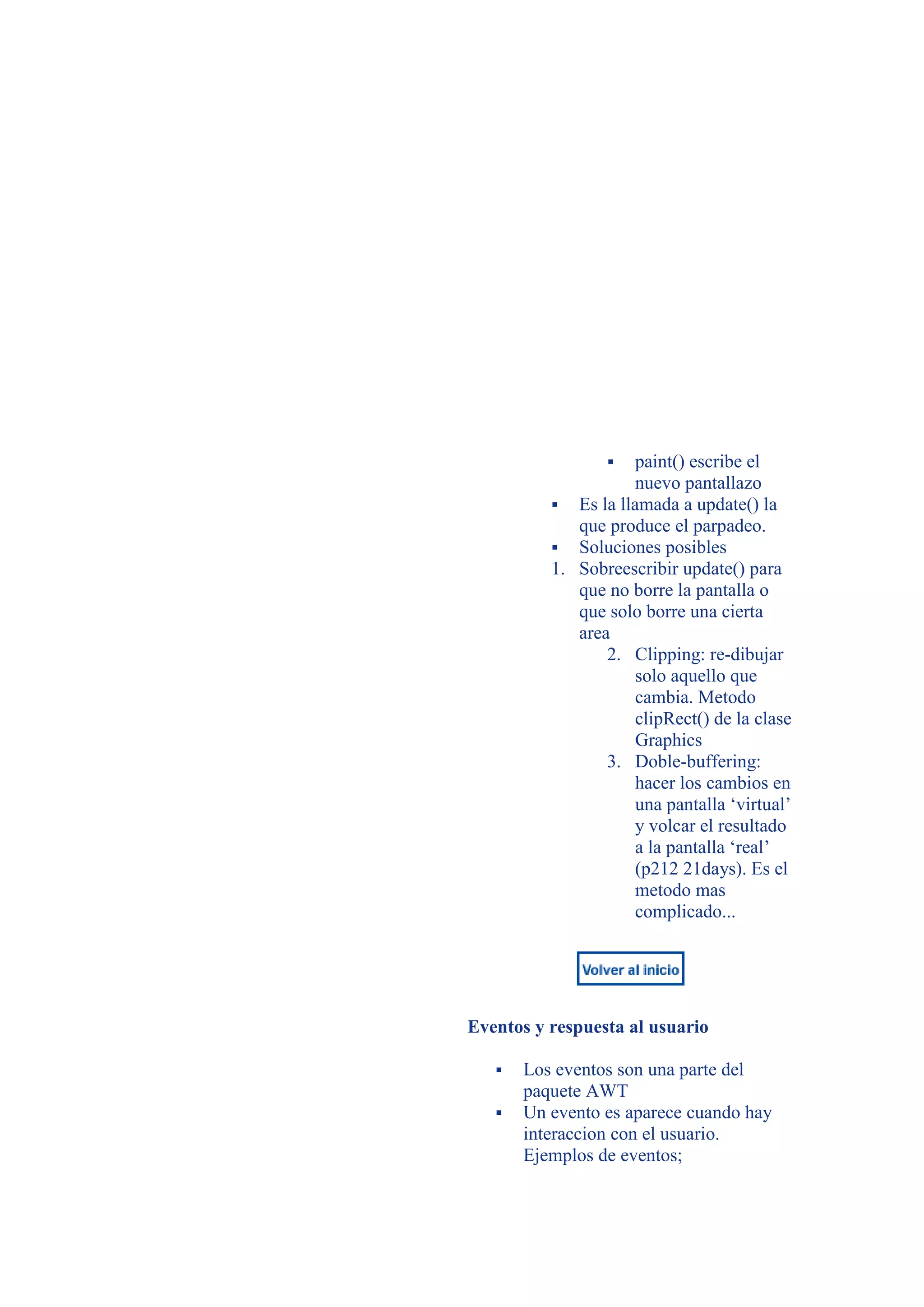    paint() escribe el
                     nuevo pantallazo
           Es la llamada a update() la
             que produce el parpadeo.
           Soluciones posibles
          1. Sobreescribir update() para
             que no borre la pantalla o
             que solo borre una cierta
             area
                 2. Clipping: re-dibujar
                     solo aquello que
                     cambia. Metodo
                     clipRect() de la clase
                     Graphics
                 3. Doble-buffering:
                     hacer los cambios en
                     una pantalla ‘virtual’
                     y volcar el resultado
                     a la pantalla ‘real’
                     (p212 21days). Es el
                     metodo mas
                     complicado...




Eventos y respuesta al usuario

      Los eventos son una parte del
       paquete AWT
      Un evento es aparece cuando hay
       interaccion con el usuario.
       Ejemplos de eventos;
 