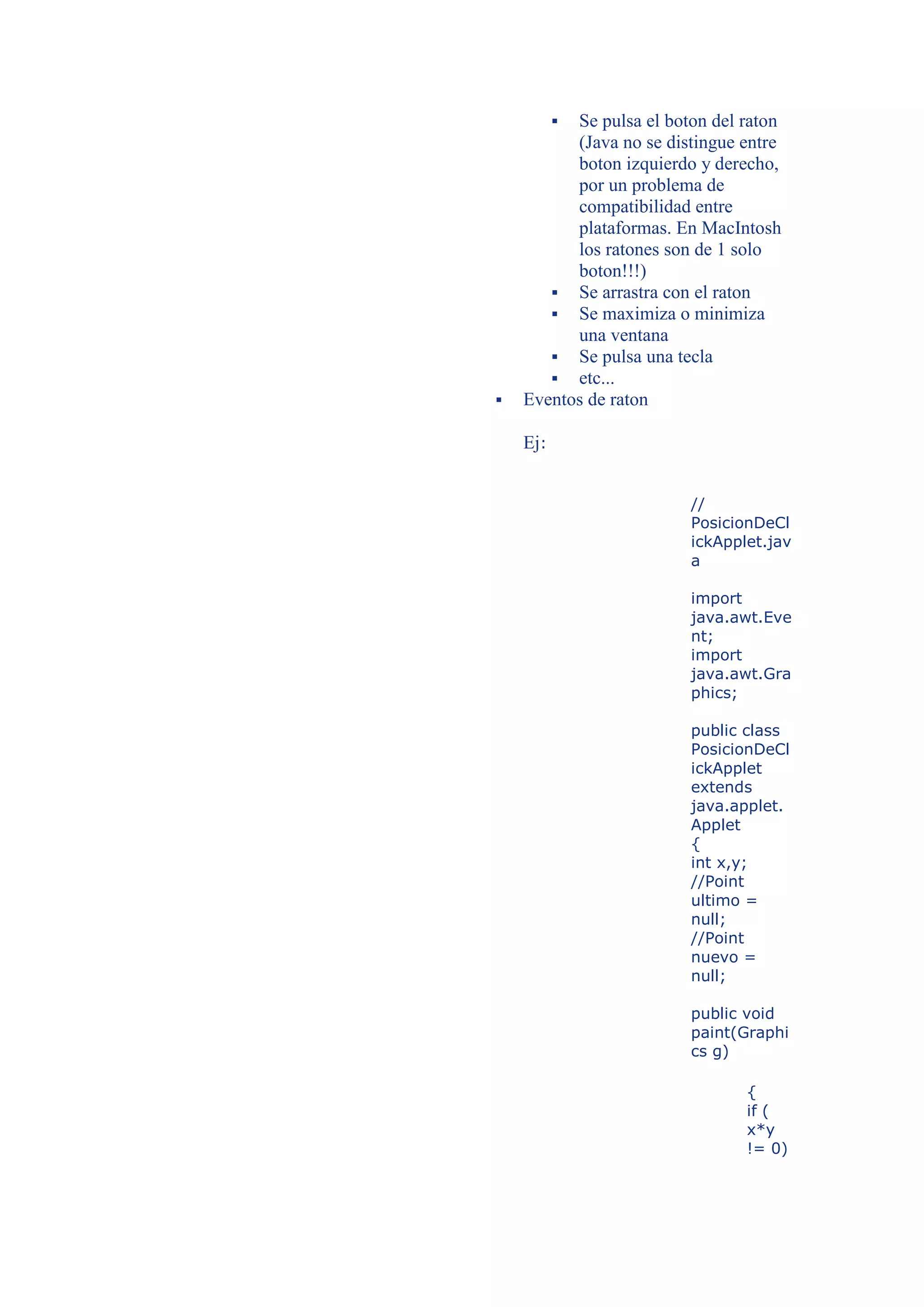 
          Se pulsa el boton del raton
          (Java no se distingue entre
          boton izquierdo y derecho,
          por un problema de
          compatibilidad entre
          plataformas. En MacIntosh
          los ratones son de 1 solo
          boton!!!)
        Se arrastra con el raton
        Se maximiza o minimiza
          una ventana
        Se pulsa una tecla
        etc...
   Eventos de raton

    Ej:


                         //
                         PosicionDeCl
                         ickApplet.jav
                         a

                         import
                         java.awt.Eve
                         nt;
                         import
                         java.awt.Gra
                         phics;

                         public class
                         PosicionDeCl
                         ickApplet
                         extends
                         java.applet.
                         Applet
                         {
                         int x,y;
                         //Point
                         ultimo =
                         null;
                         //Point
                         nuevo =
                         null;

                         public void
                         paint(Graphi
                         cs g)

                                {
                                if (
                                x*y
                                != 0)
 