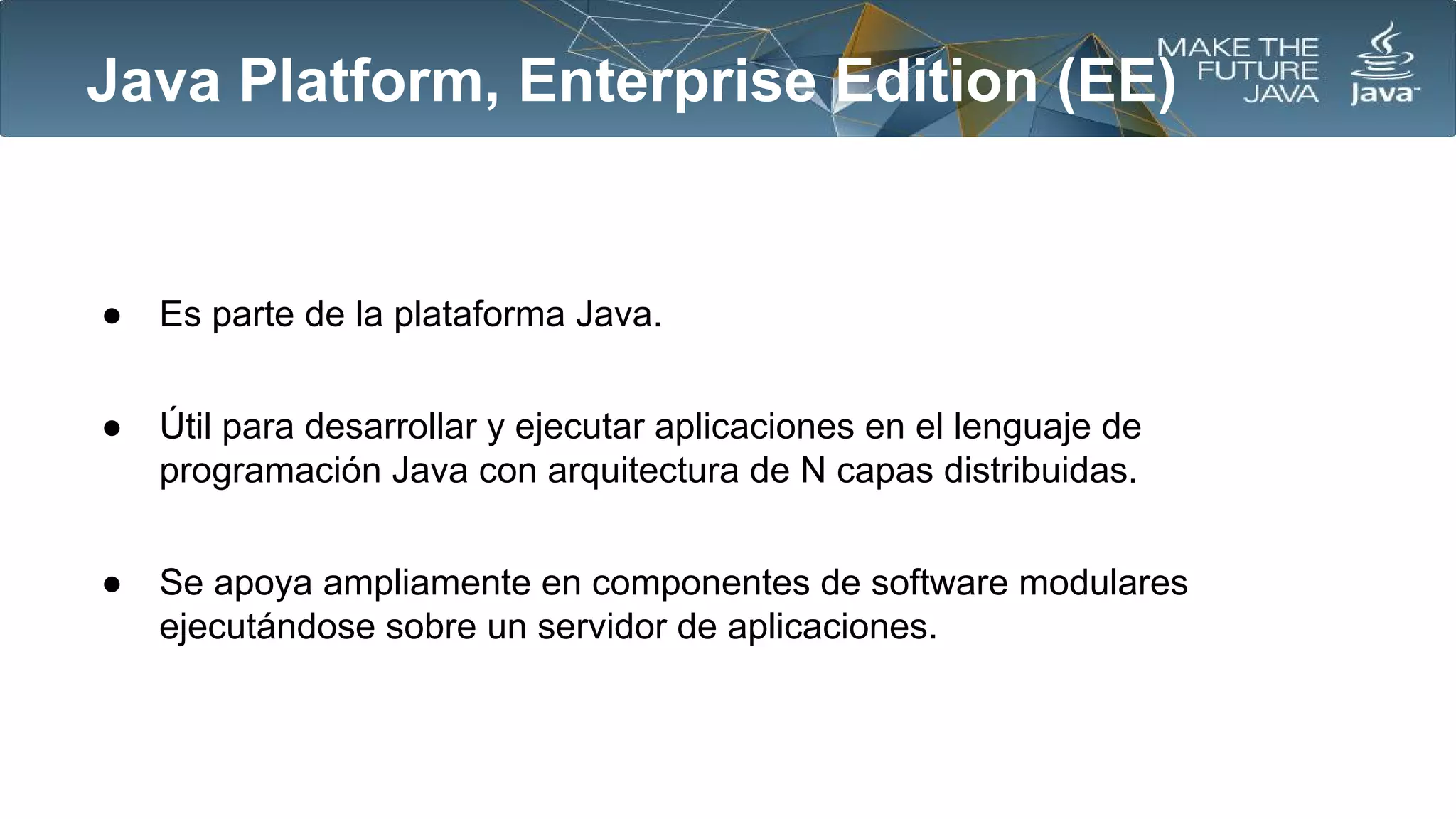 Java Platform, Enterprise Edition (EE)

●

Es parte de la plataforma Java.

●

Útil para desarrollar y ejecutar aplicaciones en el lenguaje de
programación Java con arquitectura de N capas distribuidas.

●

Se apoya ampliamente en componentes de software modulares
ejecutándose sobre un servidor de aplicaciones.

 