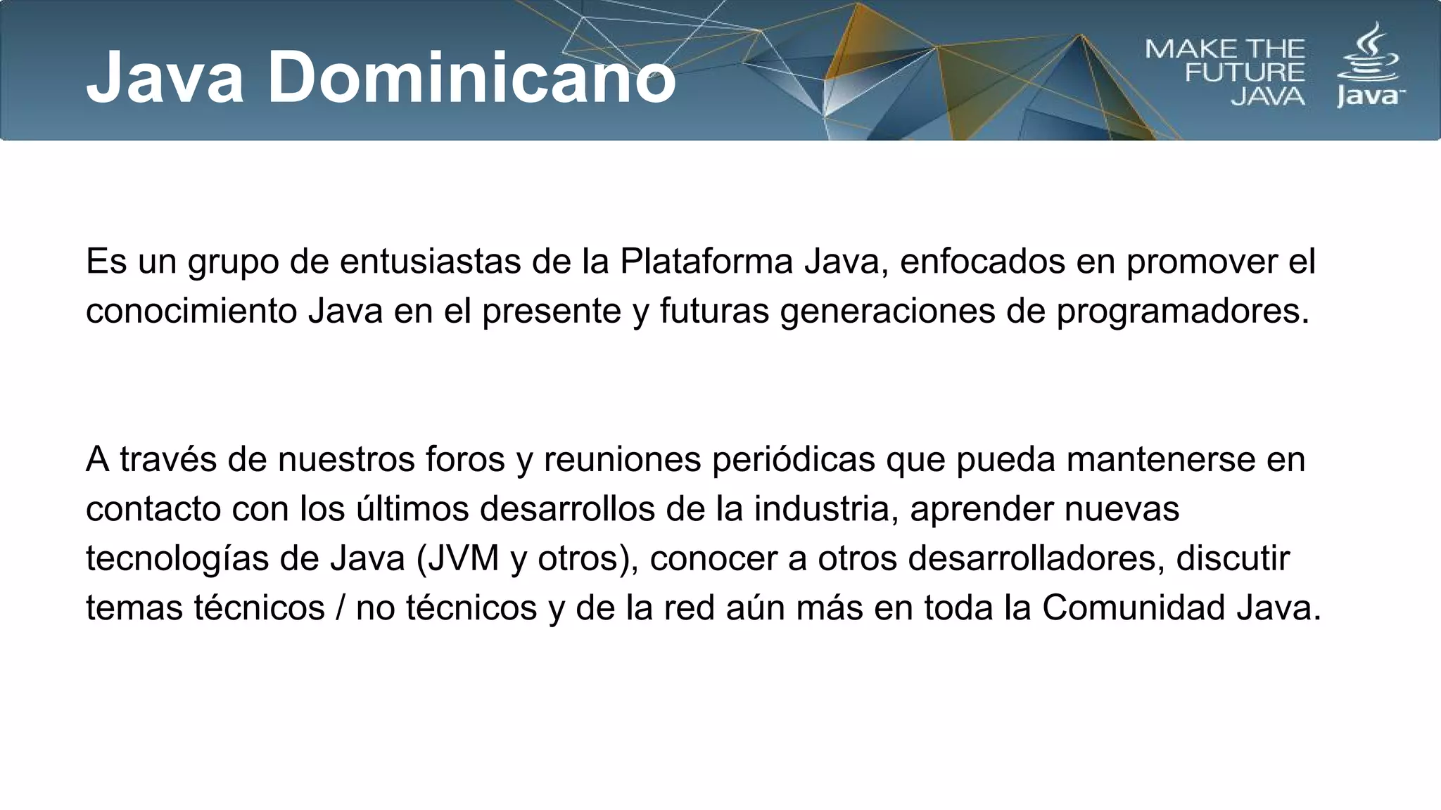 Java Dominicano
Es un grupo de entusiastas de la Plataforma Java, enfocados en promover el
conocimiento Java en el presente y futuras generaciones de programadores.

A través de nuestros foros y reuniones periódicas que pueda mantenerse en
contacto con los últimos desarrollos de la industria, aprender nuevas
tecnologías de Java (JVM y otros), conocer a otros desarrolladores, discutir
temas técnicos / no técnicos y de la red aún más en toda la Comunidad Java.

 