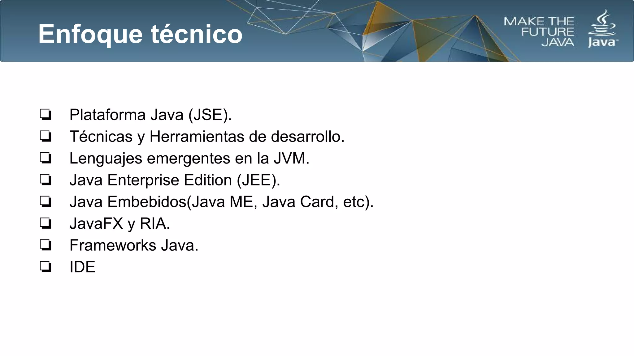 Enfoque técnico
❏
❏
❏
❏
❏
❏
❏
❏

Plataforma Java (JSE).
Técnicas y Herramientas de desarrollo.
Lenguajes emergentes en la JVM.
Java Enterprise Edition (JEE).
Java Embebidos(Java ME, Java Card, etc).
JavaFX y RIA.
Frameworks Java.
IDE

 