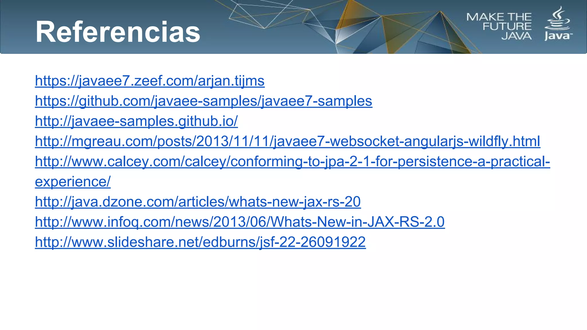Referencias
https://javaee7.zeef.com/arjan.tijms
https://github.com/javaee-samples/javaee7-samples
http://javaee-samples.github.io/
http://mgreau.com/posts/2013/11/11/javaee7-websocket-angularjs-wildfly.html
http://www.calcey.com/calcey/conforming-to-jpa-2-1-for-persistence-a-practicalexperience/
http://java.dzone.com/articles/whats-new-jax-rs-20
http://www.infoq.com/news/2013/06/Whats-New-in-JAX-RS-2.0
http://www.slideshare.net/edburns/jsf-22-26091922

 