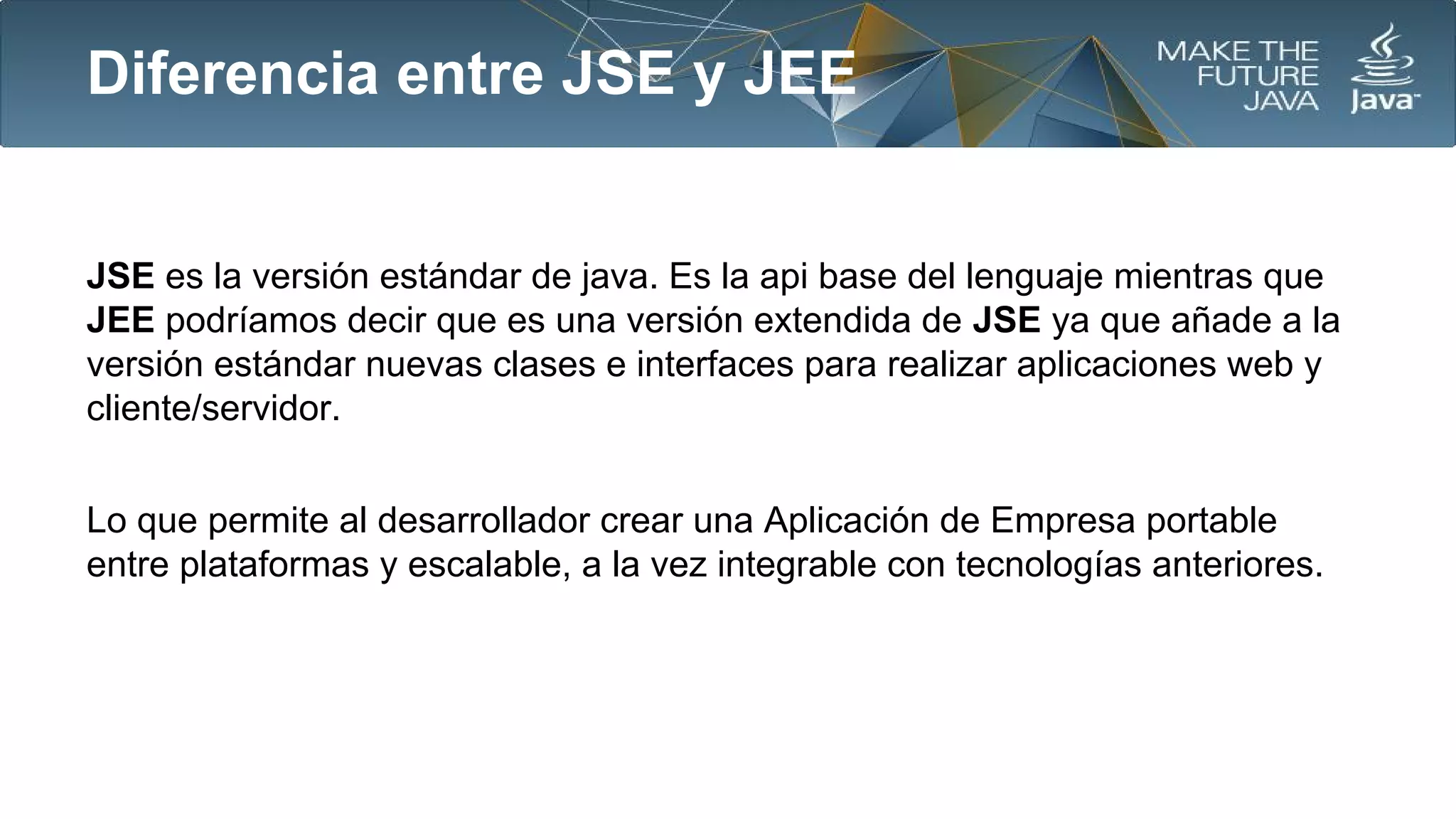 Diferencia entre JSE y JEE

JSE es la versión estándar de java. Es la api base del lenguaje mientras que
JEE podríamos decir que es una versión extendida de JSE ya que añade a la
versión estándar nuevas clases e interfaces para realizar aplicaciones web y
cliente/servidor.
Lo que permite al desarrollador crear una Aplicación de Empresa portable
entre plataformas y escalable, a la vez integrable con tecnologías anteriores.

 
