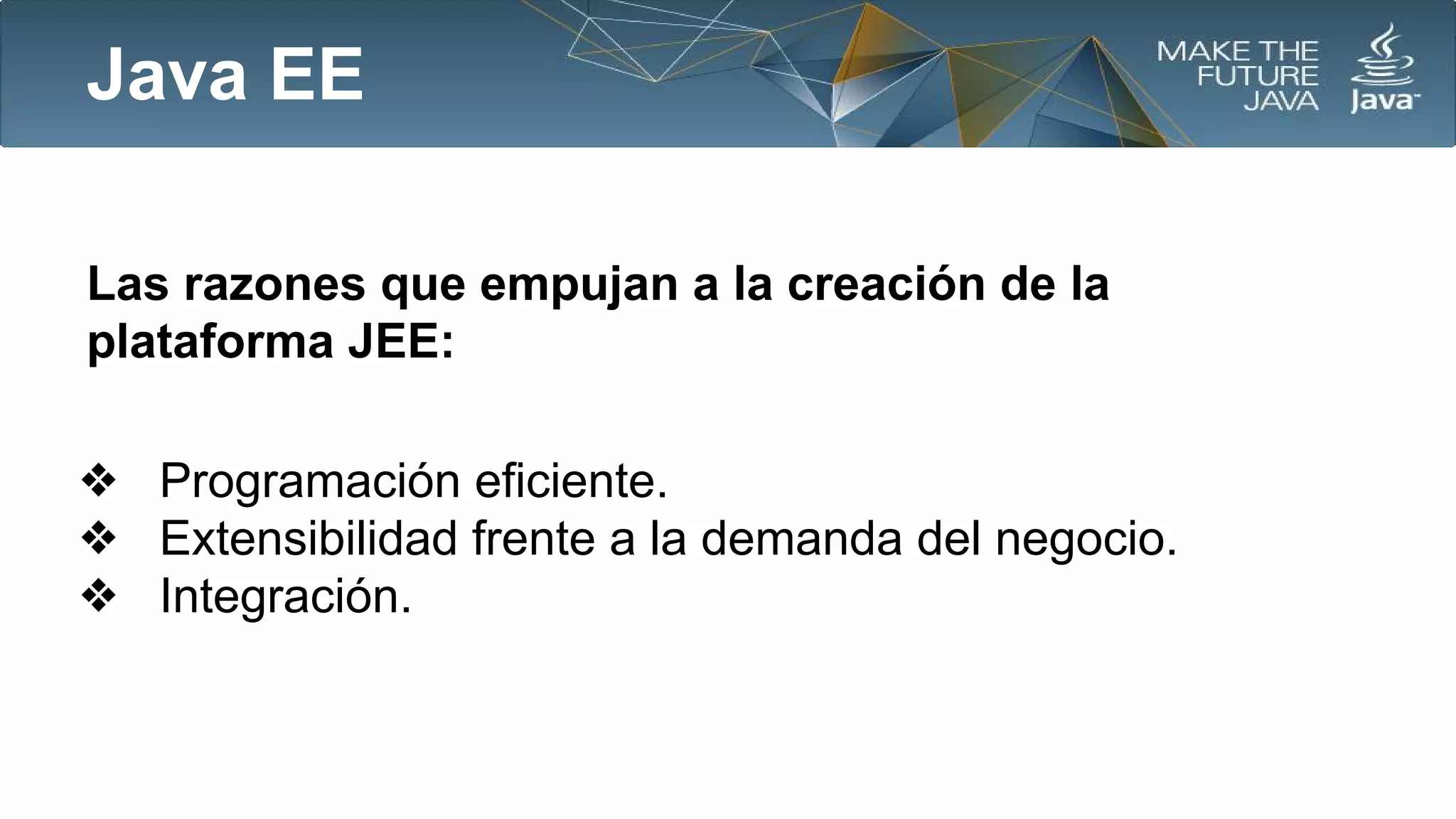 Java EE
Las razones que empujan a la creación de la
plataforma JEE:
❖ Programación eficiente.
❖ Extensibilidad frente a la demanda del negocio.
❖ Integración.

 