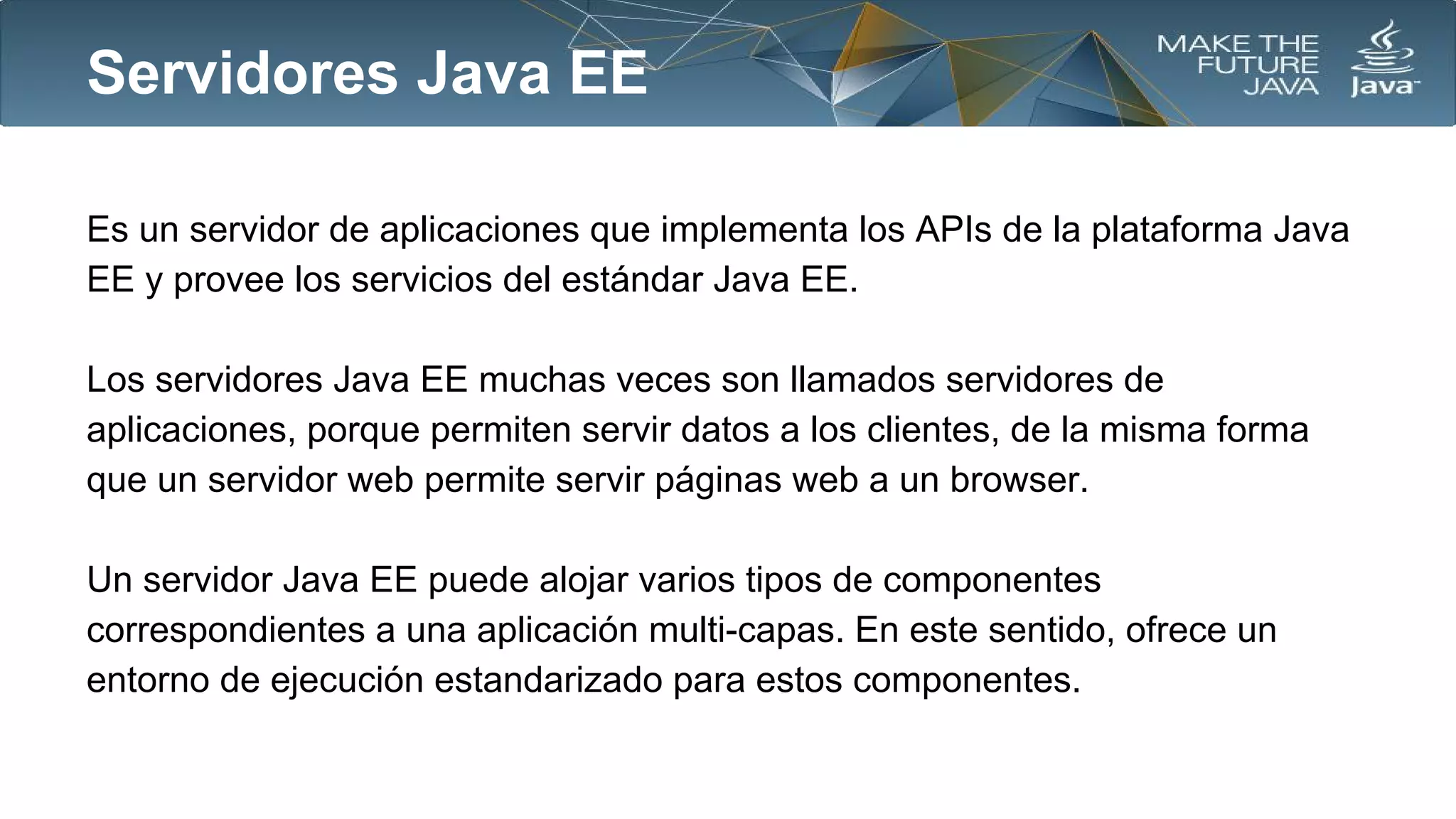 Servidores Java EE
Es un servidor de aplicaciones que implementa los APIs de la plataforma Java
EE y provee los servicios del estándar Java EE.
Los servidores Java EE muchas veces son llamados servidores de
aplicaciones, porque permiten servir datos a los clientes, de la misma forma
que un servidor web permite servir páginas web a un browser.
Un servidor Java EE puede alojar varios tipos de componentes
correspondientes a una aplicación multi-capas. En este sentido, ofrece un
entorno de ejecución estandarizado para estos componentes.

 