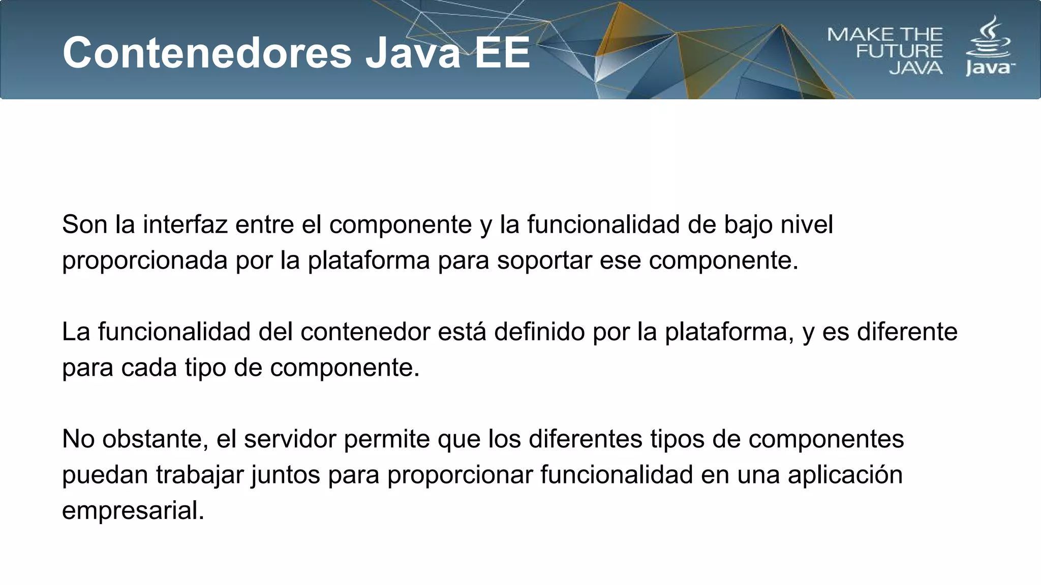 Contenedores Java EE

Son la interfaz entre el componente y la funcionalidad de bajo nivel
proporcionada por la plataforma para soportar ese componente.
La funcionalidad del contenedor está definido por la plataforma, y es diferente
para cada tipo de componente.
No obstante, el servidor permite que los diferentes tipos de componentes
puedan trabajar juntos para proporcionar funcionalidad en una aplicación
empresarial.

 